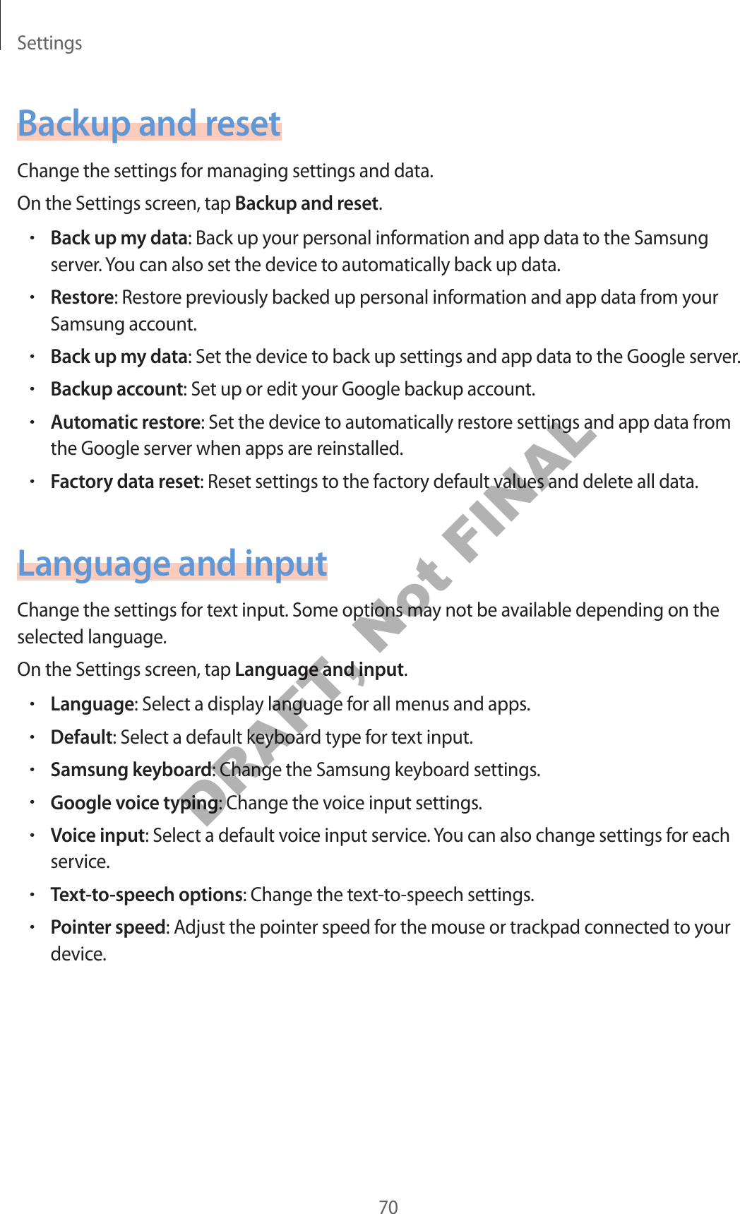 Settings70Backup and resetChange the settings for manag ing settings and data.On the Settings screen, tap Backup and reset.•Back up my da ta: Back up your personal inf ormation and app data t o the Samsung server. You can also set the device to automatically back up data.•Restore: Restore pr eviously backed up personal inf ormation and app da ta fr om y our Samsung account.•Back up my da ta: Set the device to back up settings and app data to the Google server.•Backup accoun t: Set up or edit your Google backup account.•Aut omatic r est or e: Set the device to automatically r est or e settings and app data fr om the Google server when apps are r einstalled .•Factory data reset: Reset settings to the factory default values and delete all data.Language and inputChange the settings for t ext input. Some options may not be available depending on the selected language.On the Settings screen, tap Language and input.•Language: Select a display language f or all menus and apps .•Default: Select a default keyboard type f or te xt input.•Samsung keyboard: Change the Samsung keyboard settings .•Google voice typing: Change the voice input settings .•Voice input: Select a default voic e input service. You can also change settings for each service.•Text-to-speech options: Change the text-to-speech settings.•P oin ter speed: Adjust the point er speed f or the mouse or tr ackpad connected to your device.DRAFT, Not FINAL