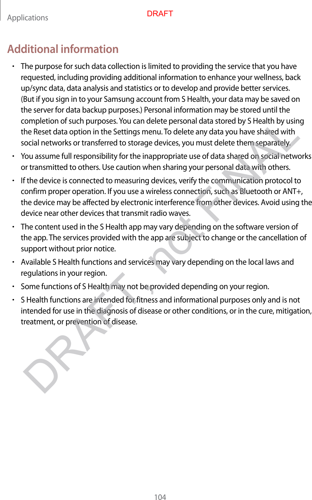 Applications104Additional information•The purpose for such data collection is limited to providing the service that you have requested, including providing additional information to enhance your wellness, back up/sync data, data analysis and statistics or to develop and provide better services. (But if you sign in to your Samsung account from S Health, your data may be saved on the server for data backup purposes.) Personal information may be stored until the completion of such purposes. You can delete personal data stored by S Health by using the Reset data option in the Settings menu. To delete any data you have shared with social networks or transferred to storage devices, you must delete them separately.•You assume full responsibility for the inappropriate use of data shared on social networks or transmitted to others. Use caution when sharing your personal data with others.•If the device is connected to measuring devices, verify the communication protocol to confirm proper operation. If you use a wireless connection, such as Bluetooth or ANT+, the device may be affected by electronic interference from other devices. Avoid using the device near other devices that transmit radio waves.•The content used in the S Health app may vary depending on the software version of the app. The services provided with the app are subject to change or the cancellation of support without prior notice.•Available S Health functions and services may vary depending on the local laws and regulations in your region.•Some functions of S Health may not be provided depending on your region.•S Health functions are intended for fitness and informational purposes only and is not intended for use in the diagnosis of disease or other conditions, or in the cure, mitigation, treatment, or prevention of disease.DRAFTDRAFT, not FINAL