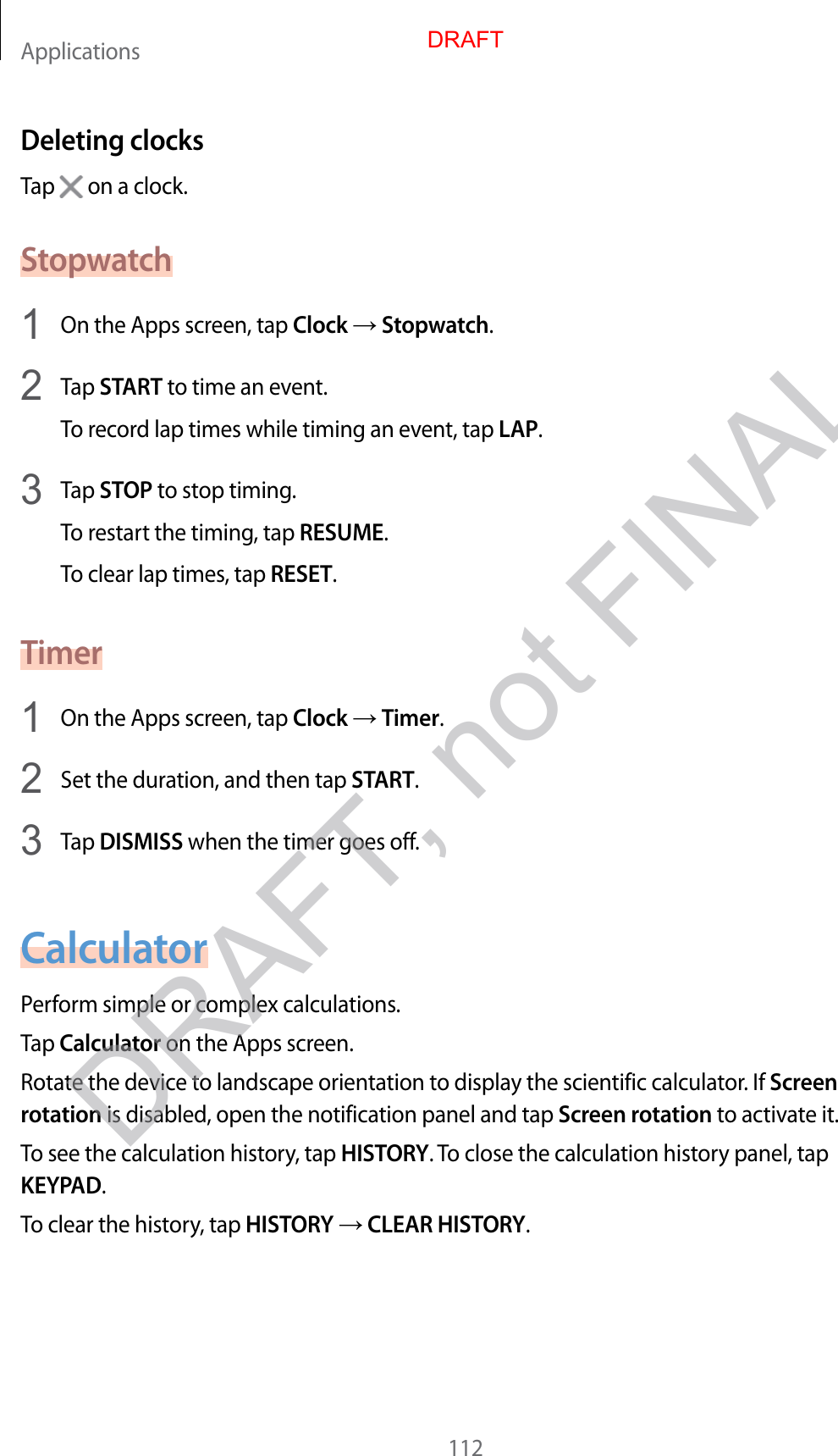 Applications112Deleting clocksTap   on a clock.Stopwatch1  On the Apps screen, tap Clock  Stopwatch.2  Tap START to time an event.To record lap times while timing an event, tap LAP.3  Tap STOP to stop timing.To restart the timing, tap RESUME.To clear lap times, tap RESET.Timer1  On the Apps screen, tap Clock  Timer.2  Set the duration, and then tap START.3  Tap DISMISS when the timer goes off.CalculatorPerform simple or complex calculations.Tap Calculator on the Apps screen.Rotate the device to landscape orientation to display the scientific calculator. If Screen rotation is disabled, open the notification panel and tap Screen rotation to activate it.To see the calculation history, tap HISTORY. To close the calculation history panel, tap KEYPAD.To clear the history, tap HISTORY  CLEAR HISTORY.DRAFTDRAFT, not FINAL