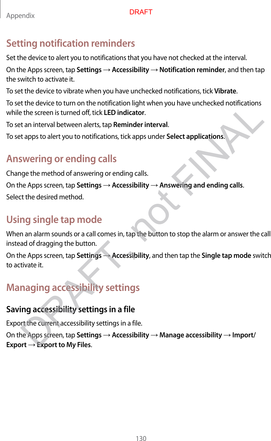 Appendix130Setting notification remindersSet the device to alert you to notifications that you have not checked at the interval.On the Apps screen, tap Settings  Accessibility  Notification reminder, and then tap the switch to activate it.To set the device to vibrate when you have unchecked notifications, tick Vibrate.To set the device to turn on the notification light when you have unchecked notifications while the screen is turned off, tick LED indicator.To set an interval between alerts, tap Reminder interval.To set apps to alert you to notifications, tick apps under Select applications.Answering or ending callsChange the method of answering or ending calls.On the Apps screen, tap Settings  Accessibility  Answering and ending calls.Select the desired method.Using single tap modeWhen an alarm sounds or a call comes in, tap the button to stop the alarm or answer the call instead of dragging the button.On the Apps screen, tap Settings  Accessibility, and then tap the Single tap mode switch to activate it.Managing accessibility settingsSaving accessibility settings in a fileExport the current accessibility settings in a file.On the Apps screen, tap Settings  Accessibility  Manage accessibility  Import/Export  Export to My Files.DRAFTDRAFT, not FINAL