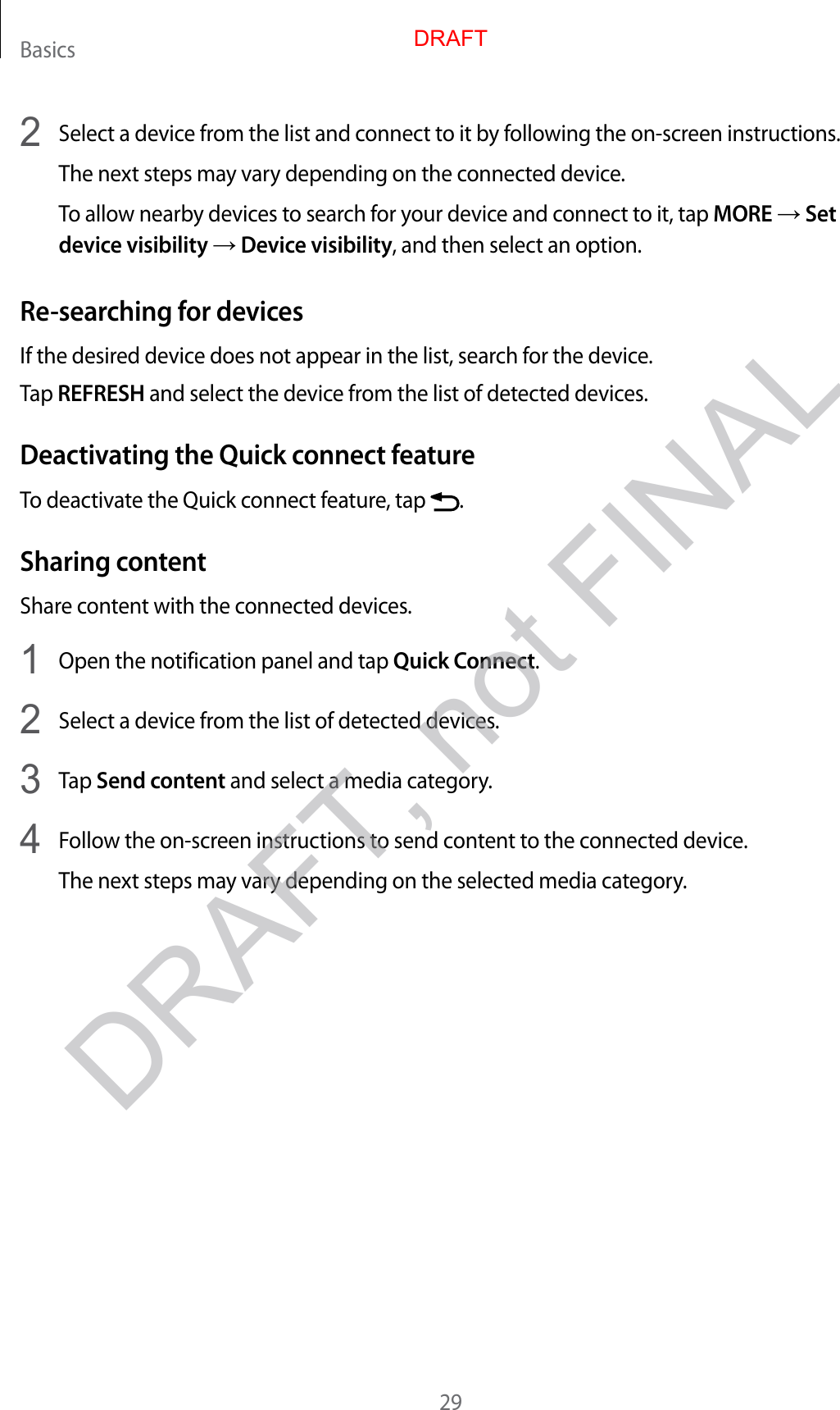 Basics292  Select a device from the list and connect to it by following the on-screen instructions.The next steps may vary depending on the connected device.To allow nearby devices to search for your device and connect to it, tap MORE → Set device visibility → Device visibility, and then select an option.Re-searching for devicesIf the desired device does not appear in the list, search for the device.Tap REFRESH and select the device from the list of detected devices.Deactivating the Quick connect featureTo deactivate the Quick connect feature, tap  .Sharing contentShare content with the connected devices.1  Open the notification panel and tap Quick Connect.2  Select a device from the list of detected devices.3  Tap Send content and select a media category.4  Follow the on-screen instructions to send content to the connected device.The next steps may vary depending on the selected media category.DRAFTDRAFT, not FINAL