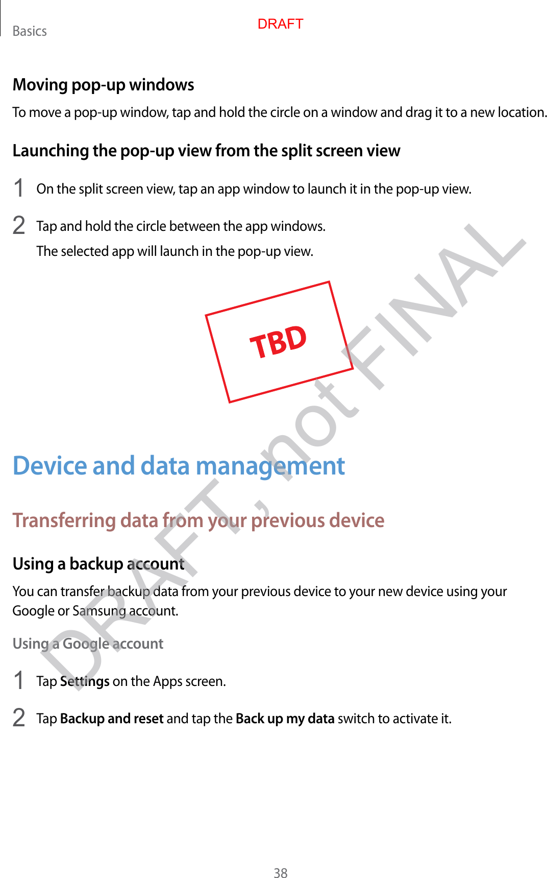 Basics38Moving pop-up windowsTo move a pop-up window, tap and hold the circle on a window and drag it to a new location.Launching the pop-up view from the split screen view1  On the split screen view, tap an app window to launch it in the pop-up view.2  Tap and hold the circle between the app windows.The selected app will launch in the pop-up view.Device and data managementTransferring data from your previous deviceUsing a backup accountYou can transfer backup data from your previous device to your new device using your Google or Samsung account.Using a Google account1  Tap Settings on the Apps screen.2  Tap Backup and reset and tap the Back up my data switch to activate it.DRAFTDRAFT, not FINAL