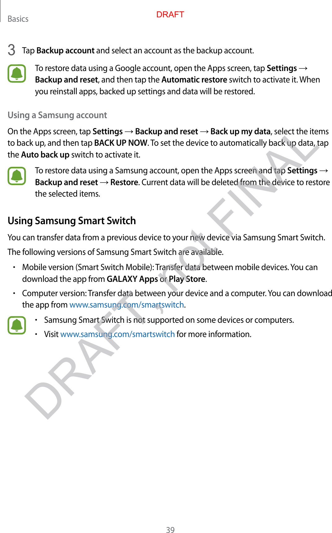 Basics393  Tap Backup account and select an account as the backup account.To restore data using a Google account, open the Apps screen, tap Settings → Backup and reset, and then tap the Automatic restore switch to activate it. When you reinstall apps, backed up settings and data will be restored.Using a Samsung accountOn the Apps screen, tap Settings → Backup and reset → Back up my data, select the items to back up, and then tap BACK UP NOW. To set the device to automatically back up data, tap the Auto back up switch to activate it.To restore data using a Samsung account, open the Apps screen and tap Settings → Backup and reset → Restore. Current data will be deleted from the device to restore the selected items.Using Samsung Smart SwitchYou can transfer data from a previous device to your new device via Samsung Smart Switch.The following versions of Samsung Smart Switch are available.•Mobile version (Smart Switch Mobile): Transfer data between mobile devices. You can download the app from GALAXY Apps or Play Store.•Computer version: Transfer data between your device and a computer. You can download the app from www.samsung.com/smartswitch.•Samsung Smart Switch is not supported on some devices or computers.•Visit www.samsung.com/smartswitch for more information.DRAFTDRAFT, not FINAL