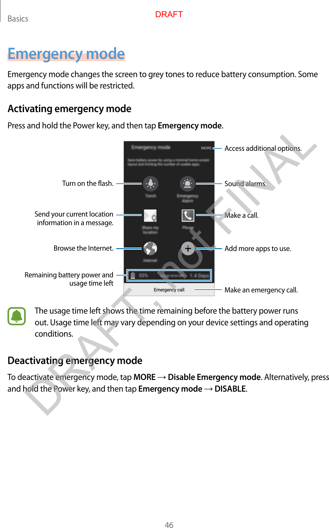 Basics46Emergency modeEmergency mode changes the screen to grey tones to reduce battery consumption. Some apps and functions will be restricted.Activating emergency modePress and hold the Power key, and then tap Emergency mode.Add more apps to use.Make an emergency call.Remaining battery power and usage time leftTurn on the flash.Make a call.Send your current location information in a message.Browse the Internet.Access additional options.Sound alarms.The usage time left shows the time remaining before the battery power runs out. Usage time left may vary depending on your device settings and operating conditions.Deactivating emergency modeTo deactivate emergency mode, tap MORE → Disable Emergency mode. Alternatively, press and hold the Power key, and then tap Emergency mode → DISABLE.DRAFTDRAFT, not FINAL