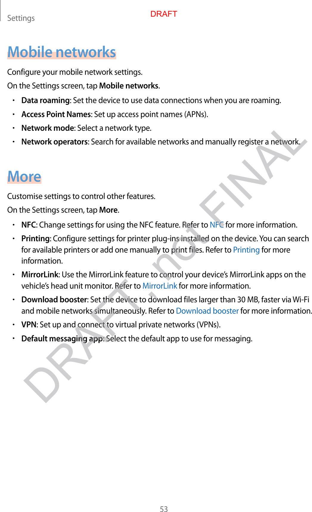 Settings53Mobile networksConfigure your mobile network settings.On the Settings screen, tap Mobile networks.•Data roaming: Set the device to use data connections when you are roaming.•Access Point Names: Set up access point names (APNs).•Network mode: Select a network type.•Network operators: Search for available networks and manually register a network.MoreCustomise settings to control other features.On the Settings screen, tap More.•NFC: Change settings for using the NFC feature. Refer to NFC for more information.•Printing: Configure settings for printer plug-ins installed on the device. You can search for available printers or add one manually to print files. Refer to Printing for more information.•MirrorLink: Use the MirrorLink feature to control your device’s MirrorLink apps on the vehicle’s head unit monitor. Refer to MirrorLink for more information.•Download booster: Set the device to download files larger than 30 MB, faster via Wi-Fi and mobile networks simultaneously. Refer to Download booster for more information.•VPN: Set up and connect to virtual private networks (VPNs).•Default messaging app: Select the default app to use for messaging.DRAFTDRAFT, not FINAL