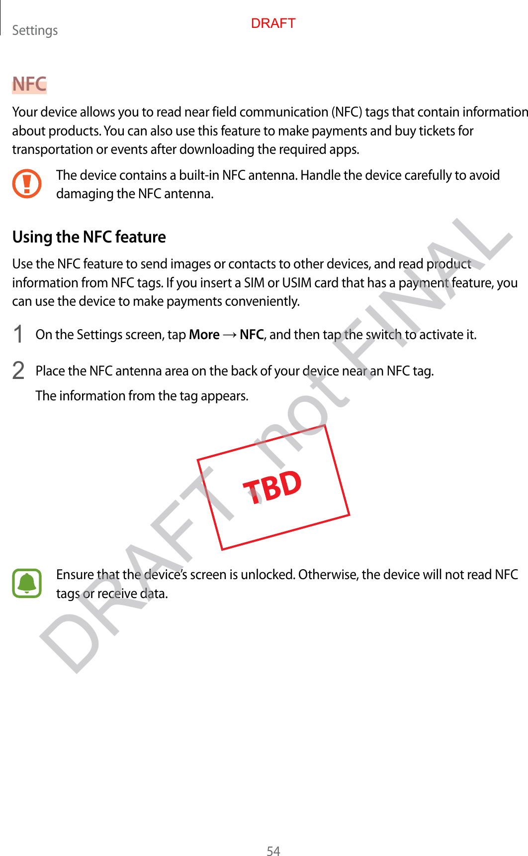 Settings54NFCYour device allows you to read near field communication (NFC) tags that contain information about products. You can also use this feature to make payments and buy tickets for transportation or events after downloading the required apps.The device contains a built-in NFC antenna. Handle the device carefully to avoid damaging the NFC antenna.Using the NFC featureUse the NFC feature to send images or contacts to other devices, and read product information from NFC tags. If you insert a SIM or USIM card that has a payment feature, you can use the device to make payments conveniently.1  On the Settings screen, tap More → NFC, and then tap the switch to activate it.2  Place the NFC antenna area on the back of your device near an NFC tag.The information from the tag appears.Ensure that the device’s screen is unlocked. Otherwise, the device will not read NFC tags or receive data.DRAFTDRAFT, not FINAL