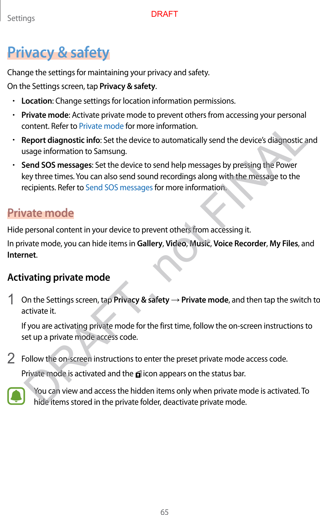 Settings65Privacy &amp; safetyChange the settings for maintaining your privacy and safety.On the Settings screen, tap Privacy &amp; safety.•Location: Change settings for location information permissions.•Private mode: Activate private mode to prevent others from accessing your personal content. Refer to Private mode for more information.•Report diagnostic info: Set the device to automatically send the device’s diagnostic and usage information to Samsung.•Send SOS messages: Set the device to send help messages by pressing the Power key three times. You can also send sound recordings along with the message to the recipients. Refer to Send SOS messages for more information.Private modeHide personal content in your device to prevent others from accessing it.In private mode, you can hide items in Gallery, Video, Music, Voice Recorder, My Files, and Internet.Activating private mode1  On the Settings screen, tap Privacy &amp; safety → Private mode, and then tap the switch to activate it.If you are activating private mode for the first time, follow the on-screen instructions to set up a private mode access code.2  Follow the on-screen instructions to enter the preset private mode access code.Private mode is activated and the   icon appears on the status bar.You can view and access the hidden items only when private mode is activated. To hide items stored in the private folder, deactivate private mode.DRAFTDRAFT, not FINAL