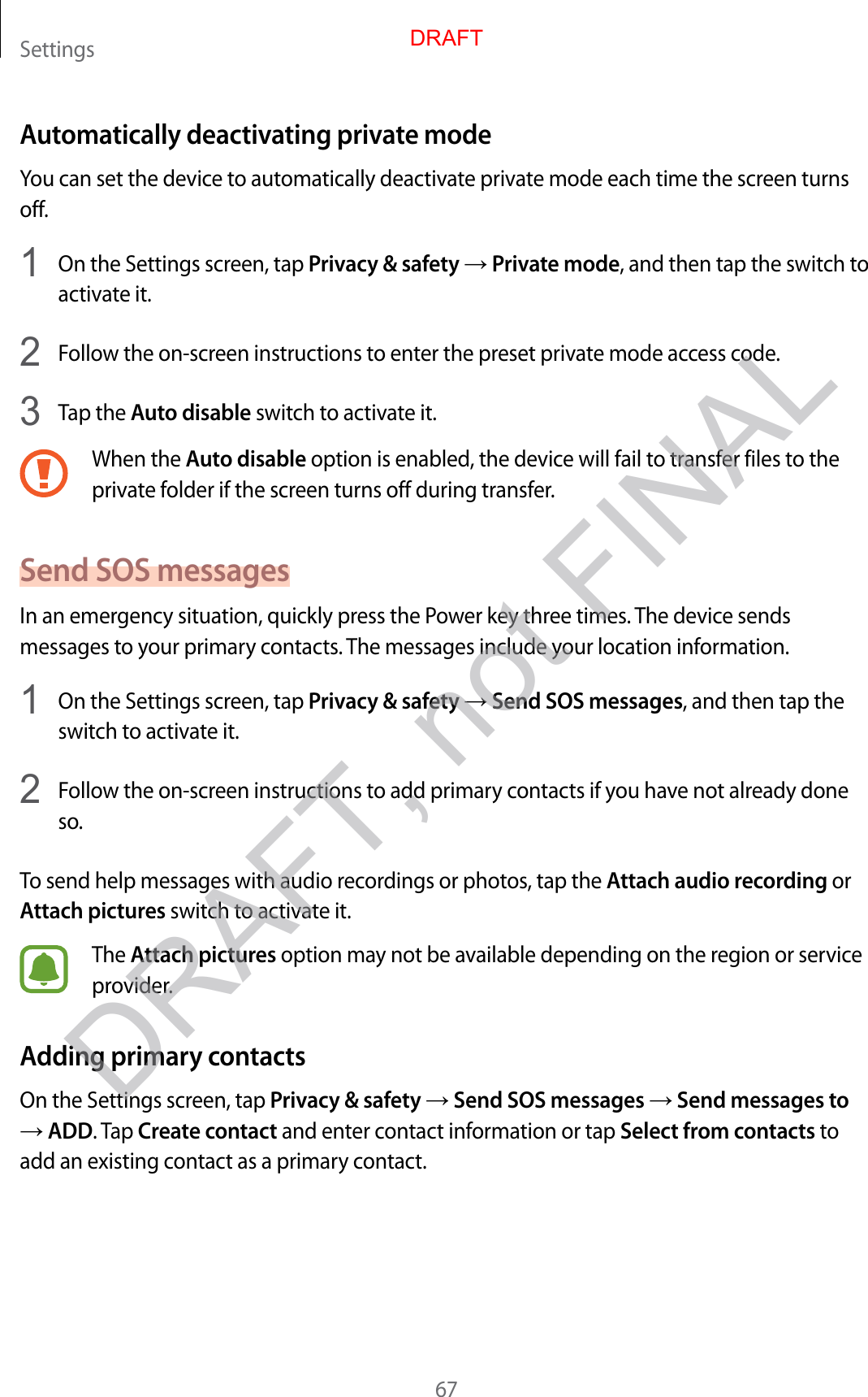 Settings67Automatically deactivating private modeYou can set the device to automatically deactivate private mode each time the screen turns off.1  On the Settings screen, tap Privacy &amp; safety → Private mode, and then tap the switch to activate it.2  Follow the on-screen instructions to enter the preset private mode access code.3  Tap the Auto disable switch to activate it.When the Auto disable option is enabled, the device will fail to transfer files to the private folder if the screen turns off during transfer.Send SOS messagesIn an emergency situation, quickly press the Power key three times. The device sends messages to your primary contacts. The messages include your location information.1  On the Settings screen, tap Privacy &amp; safety → Send SOS messages, and then tap the switch to activate it.2  Follow the on-screen instructions to add primary contacts if you have not already done so.To send help messages with audio recordings or photos, tap the Attach audio recording or Attach pictures switch to activate it.The Attach pictures option may not be available depending on the region or service provider.Adding primary contactsOn the Settings screen, tap Privacy &amp; safety → Send SOS messages → Send messages to → ADD. Tap Create contact and enter contact information or tap Select from contacts to add an existing contact as a primary contact.DRAFTDRAFT, not FINAL