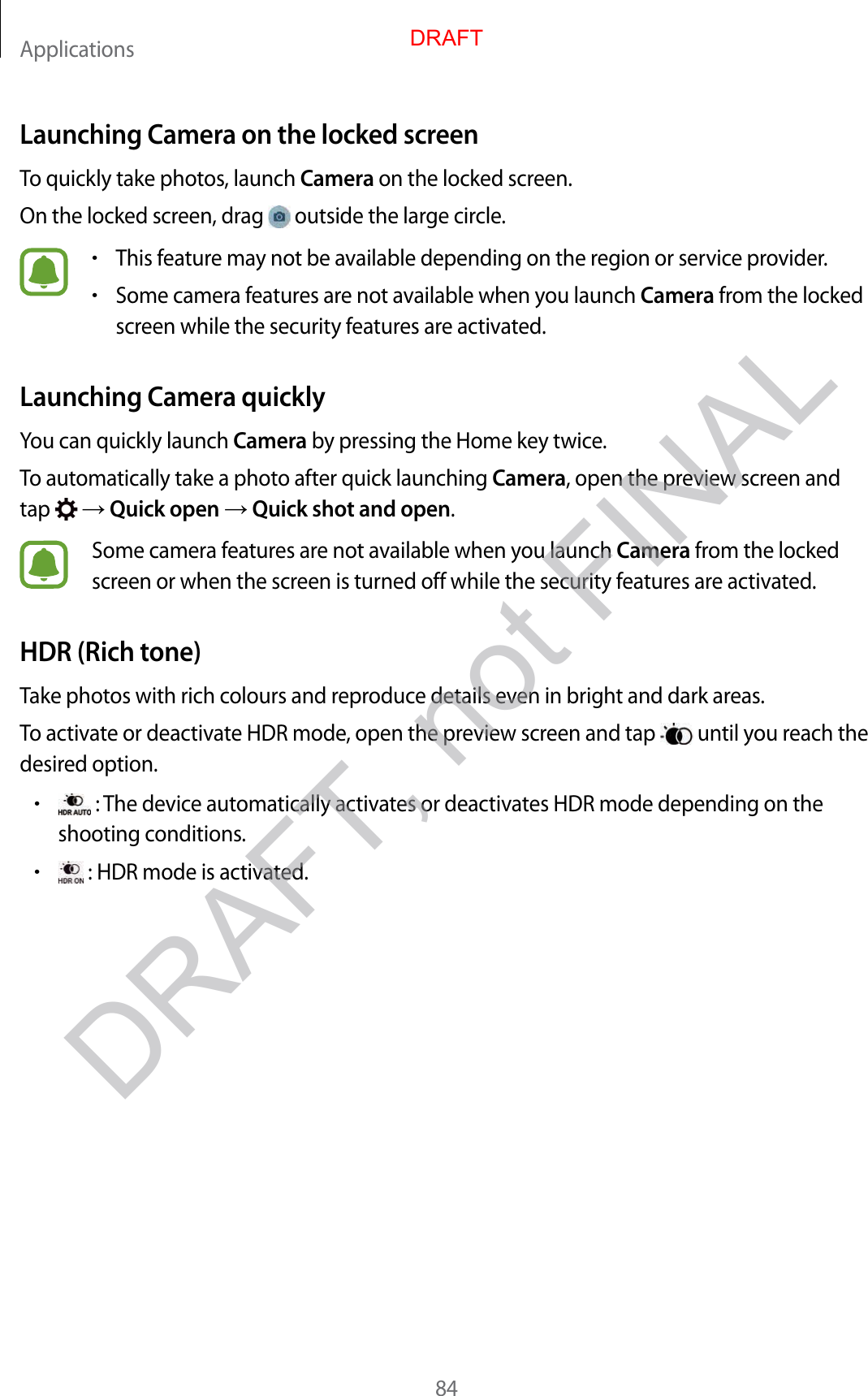 Applications84Launching Camera on the locked screenTo quickly take photos, launch Camera on the locked screen.On the locked screen, drag   outside the large circle.•This feature may not be available depending on the region or service provider.•Some camera features are not available when you launch Camera from the locked screen while the security features are activated.Launching Camera quicklyYou can quickly launch Camera by pressing the Home key twice.To automatically take a photo after quick launching Camera, open the preview screen and tap    Quick open  Quick shot and open.Some camera features are not available when you launch Camera from the locked screen or when the screen is turned off while the security features are activated.HDR (Rich tone)Take photos with rich colours and reproduce details even in bright and dark areas.To activate or deactivate HDR mode, open the preview screen and tap   until you reach the desired option.• : The device automatically activates or deactivates HDR mode depending on the shooting conditions.• : HDR mode is activated.DRAFTDRAFT, not FINAL