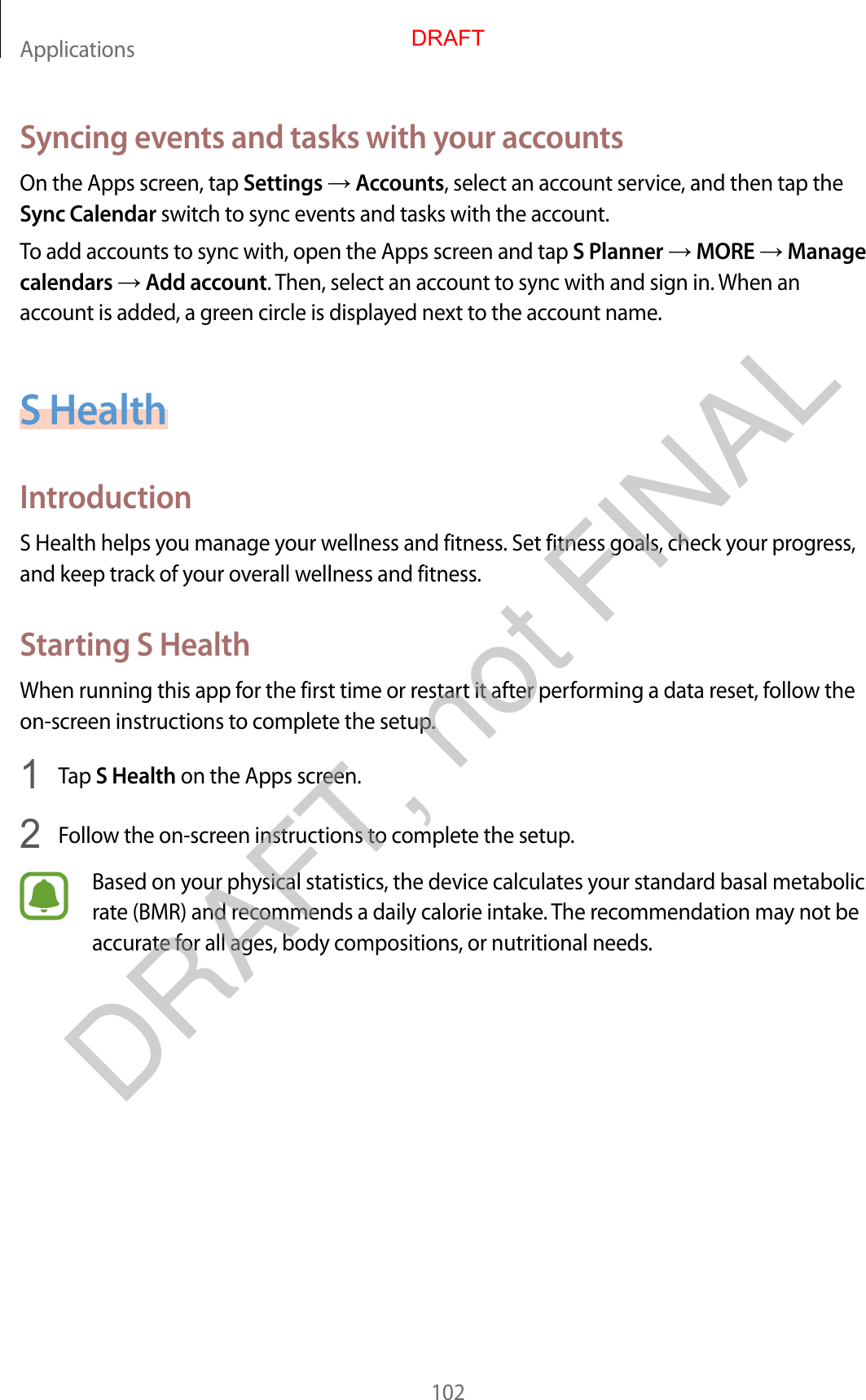 Applications102Syncing events and tasks with your accountsOn the Apps screen, tap Settings  Accounts, select an account service, and then tap the Sync Calendar switch to sync events and tasks with the account.To add accounts to sync with, open the Apps screen and tap S Planner  MORE  Manage calendars  Add account. Then, select an account to sync with and sign in. When an account is added, a green circle is displayed next to the account name.S HealthIntroductionS Health helps you manage your wellness and fitness. Set fitness goals, check your progress, and keep track of your overall wellness and fitness.Starting S HealthWhen running this app for the first time or restart it after performing a data reset, follow the on-screen instructions to complete the setup.1  Tap S Health on the Apps screen.2  Follow the on-screen instructions to complete the setup.Based on your physical statistics, the device calculates your standard basal metabolic rate (BMR) and recommends a daily calorie intake. The recommendation may not be accurate for all ages, body compositions, or nutritional needs.DRAFTDRAFT, not FINAL