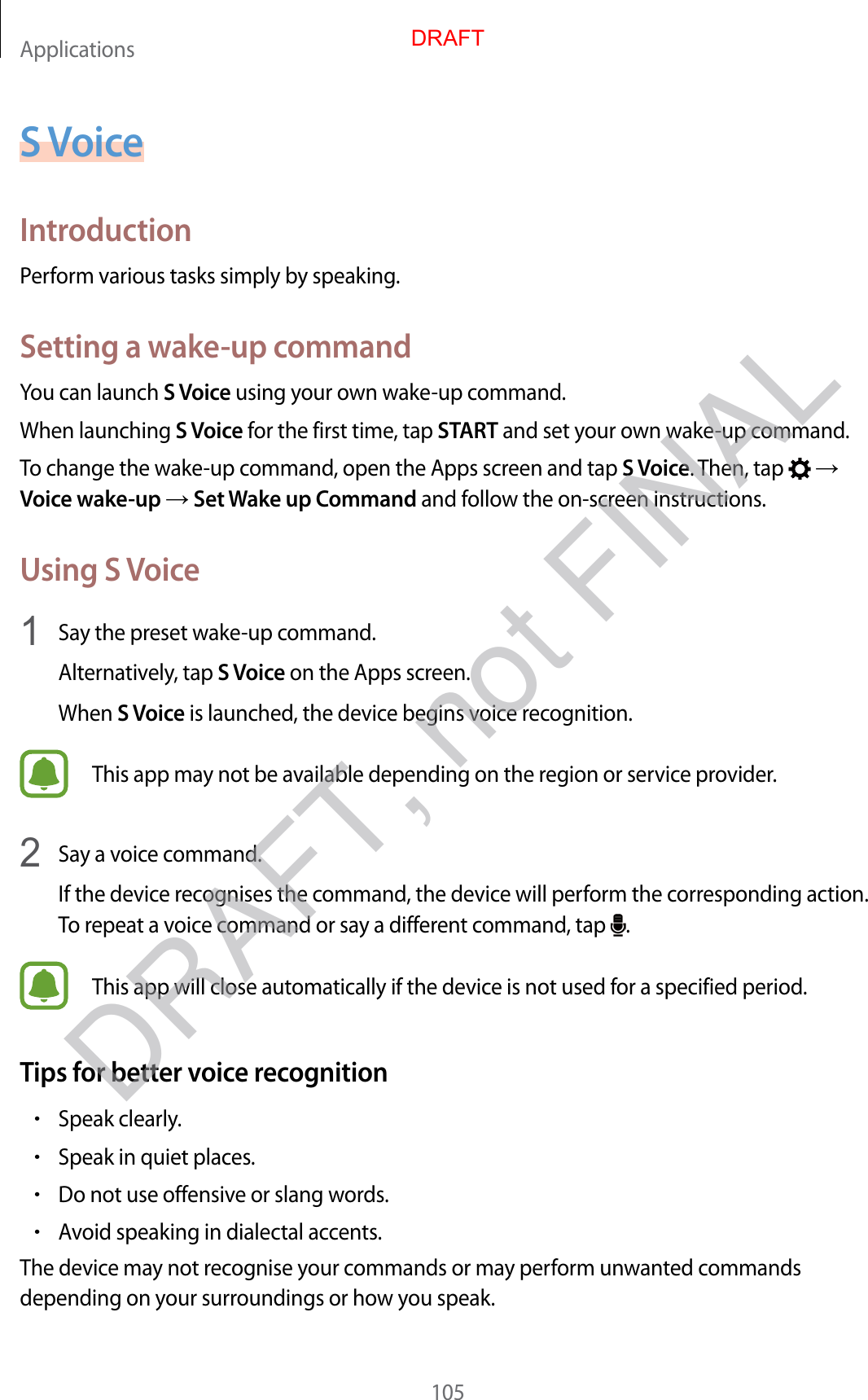 Applications105S VoiceIntroductionPerform various tasks simply by speaking.Setting a wake-up commandYou can launch S Voice using your own wake-up command.When launching S Voice for the first time, tap START and set your own wake-up command.To change the wake-up command, open the Apps screen and tap S Voice. Then, tap    Voice wake-up  Set Wake up Command and follow the on-screen instructions.Using S Voice1  Say the preset wake-up command.Alternatively, tap S Voice on the Apps screen.When S Voice is launched, the device begins voice recognition.This app may not be available depending on the region or service provider.2  Say a voice command.If the device recognises the command, the device will perform the corresponding action. To repeat a voice command or say a different command, tap  .This app will close automatically if the device is not used for a specified period.Tips for better voice recognition•Speak clearly.•Speak in quiet places.•Do not use offensive or slang words.•Avoid speaking in dialectal accents.The device may not recognise your commands or may perform unwanted commands depending on your surroundings or how you speak.DRAFTDRAFT, not FINAL