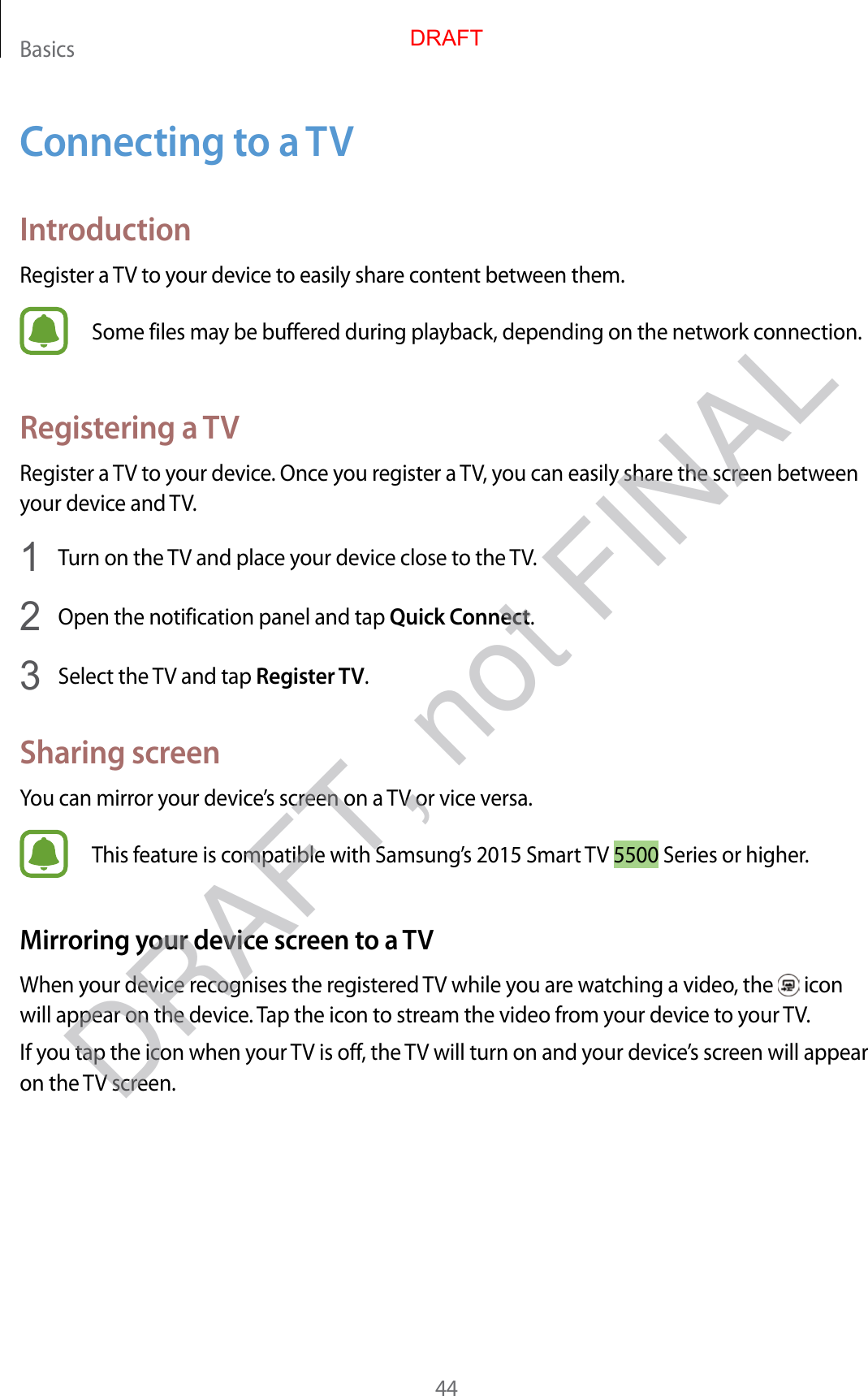 Basics44Connecting to a TVIntroductionRegister a TV to your device to easily share content between them.Some files may be buffered during playback, depending on the network connection.Registering a TVRegister a TV to your device. Once you register a TV, you can easily share the screen between your device and TV.1  Turn on the TV and place your device close to the TV.2  Open the notification panel and tap Quick Connect.3  Select the TV and tap Register TV.Sharing screenYou can mirror your device’s screen on a TV or vice versa.This feature is compatible with Samsung’s 2015 Smart TV 5500 Series or higher.Mirroring your device screen to a TVWhen your device recognises the registered TV while you are watching a video, the   icon will appear on the device. Tap the icon to stream the video from your device to your TV.If you tap the icon when your TV is off, the TV will turn on and your device’s screen will appear on the TV screen.DRAFTDRAFT, not FINAL
