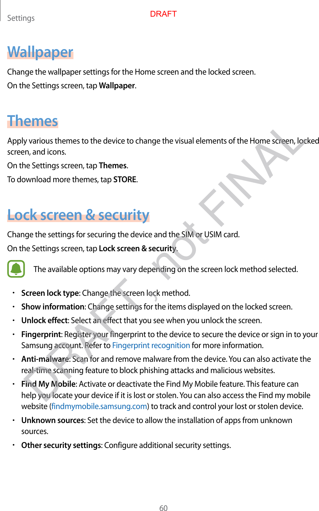 Settings60WallpaperChange the wallpaper settings for the Home screen and the locked screen.On the Settings screen, tap Wallpaper.ThemesApply various themes to the device to change the visual elements of the Home screen, locked screen, and icons.On the Settings screen, tap Themes.To download more themes, tap STORE.Lock screen &amp; securityChange the settings for securing the device and the SIM or USIM card.On the Settings screen, tap Lock screen &amp; security.The available options may vary depending on the screen lock method selected.•Screen lock type: Change the screen lock method.•Show information: Change settings for the items displayed on the locked screen.•Unlock effect: Select an effect that you see when you unlock the screen.•Fingerprint: Register your fingerprint to the device to secure the device or sign in to your Samsung account. Refer to Fingerprint recognition for more information.•Anti-malware: Scan for and remove malware from the device. You can also activate the real-time scanning feature to block phishing attacks and malicious websites.•Find My Mobile: Activate or deactivate the Find My Mobile feature. This feature can help you locate your device if it is lost or stolen. You can also access the Find my mobile website (findmymobile.samsung.com) to track and control your lost or stolen device.•Unknown sources: Set the device to allow the installation of apps from unknown sources.•Other security settings: Configure additional security settings.DRAFTDRAFT, not FINAL