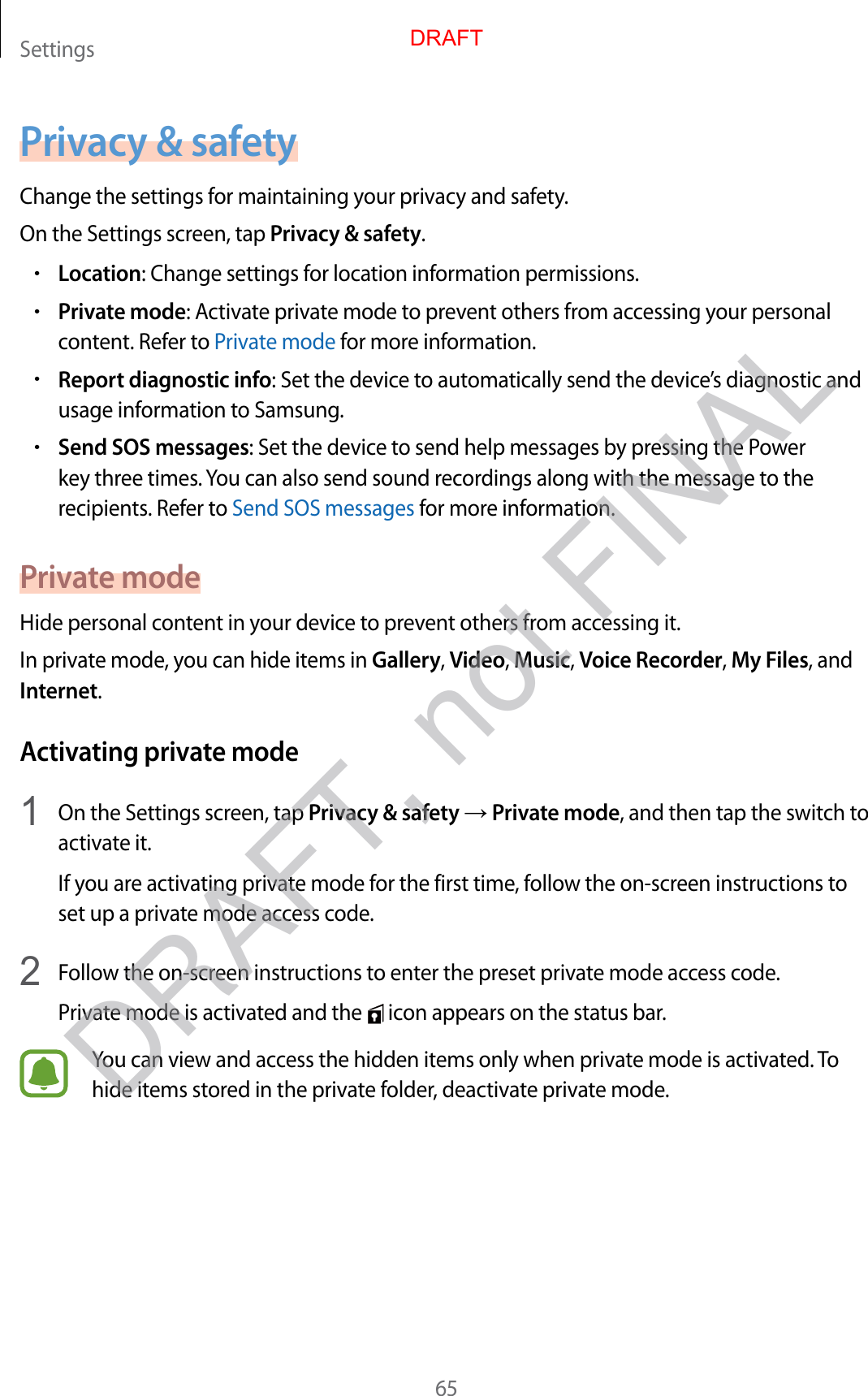 Settings65Privacy &amp; safetyChange the settings for maintaining your privacy and safety.On the Settings screen, tap Privacy &amp; safety.•Location: Change settings for location information permissions.•Private mode: Activate private mode to prevent others from accessing your personal content. Refer to Private mode for more information.•Report diagnostic info: Set the device to automatically send the device’s diagnostic and usage information to Samsung.•Send SOS messages: Set the device to send help messages by pressing the Power key three times. You can also send sound recordings along with the message to the recipients. Refer to Send SOS messages for more information.Private modeHide personal content in your device to prevent others from accessing it.In private mode, you can hide items in Gallery, Video, Music, Voice Recorder, My Files, and Internet.Activating private mode1  On the Settings screen, tap Privacy &amp; safety → Private mode, and then tap the switch to activate it.If you are activating private mode for the first time, follow the on-screen instructions to set up a private mode access code.2  Follow the on-screen instructions to enter the preset private mode access code.Private mode is activated and the   icon appears on the status bar.You can view and access the hidden items only when private mode is activated. To hide items stored in the private folder, deactivate private mode.DRAFTDRAFT, not FINAL