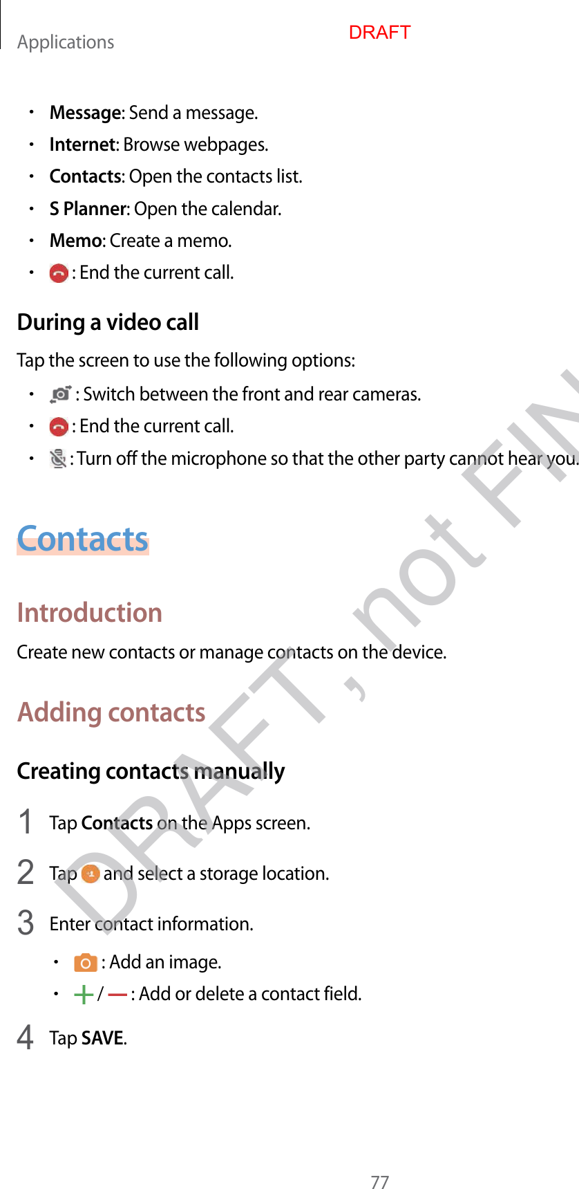 Applications77•Message: Send a message.•Internet: Browse webpages.•Contacts: Open the contacts list.•S Planner: Open the calendar.•Memo: Create a memo.• : End the current call.During a video callTap the screen to use the following options:• : Switch between the front and rear cameras.• : End the current call.• : Turn off the microphone so that the other party cannot hear you.ContactsIntroductionCreate new contacts or manage contacts on the device.Adding contactsCreating contacts manually1  Tap Contacts on the Apps screen.2  Tap   and select a storage location.3  Enter contact information.• : Add an image.• /   : Add or delete a contact field.4  Tap SAVE.DRAFTDRAFT, not FINAL