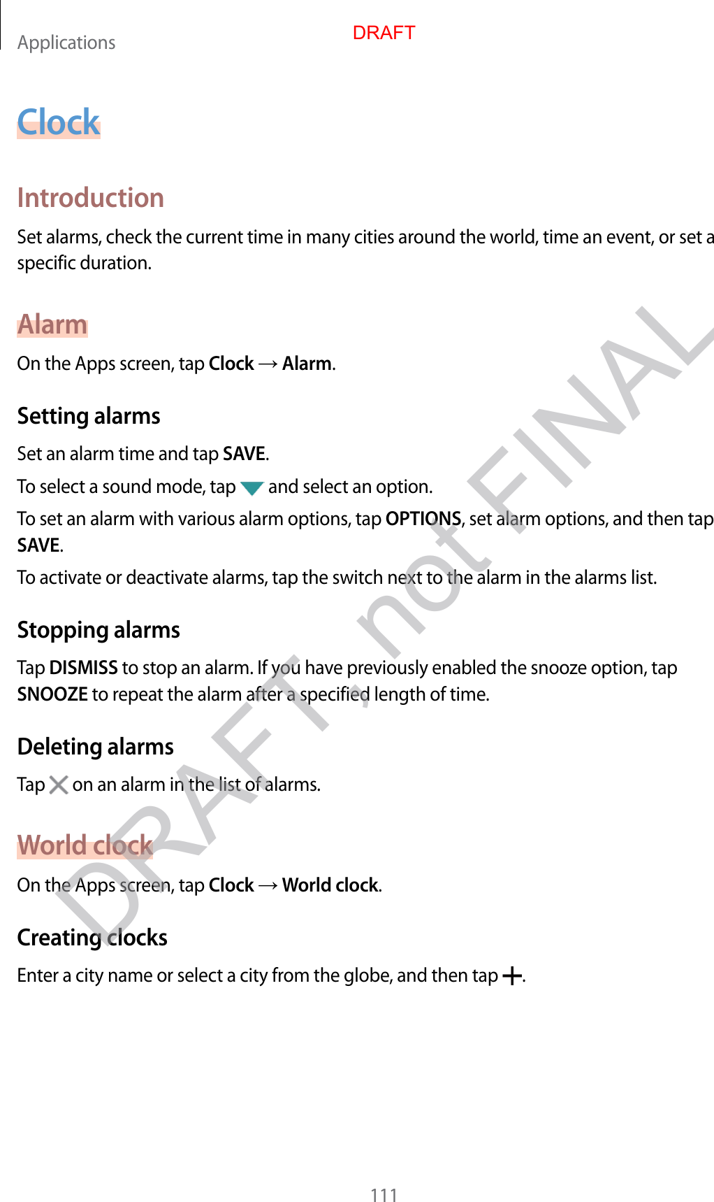 Applications111ClockIntroductionSet alarms, check the current time in many cities around the world, time an event, or set a specific duration.AlarmOn the Apps screen, tap Clock  Alarm.Setting alarmsSet an alarm time and tap SAVE.To select a sound mode, tap   and select an option.To set an alarm with various alarm options, tap OPTIONS, set alarm options, and then tap SAVE.To activate or deactivate alarms, tap the switch next to the alarm in the alarms list.Stopping alarmsTap DISMISS to stop an alarm. If you have previously enabled the snooze option, tap SNOOZE to repeat the alarm after a specified length of time.Deleting alarmsTap   on an alarm in the list of alarms.World clockOn the Apps screen, tap Clock  World clock.Creating clocksEnter a city name or select a city from the globe, and then tap  .DRAFTDRAFT, not FINAL