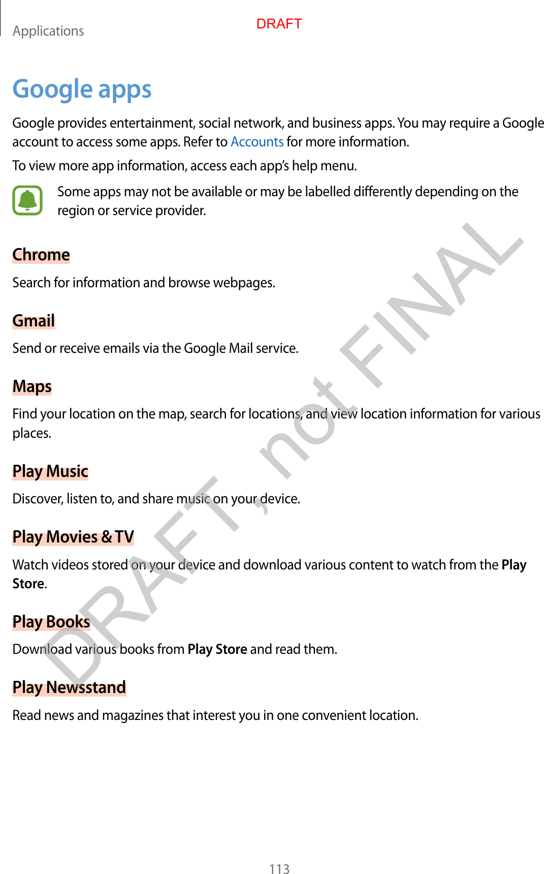 Applications113Google appsGoogle provides entertainment, social network, and business apps. You may require a Google account to access some apps. Refer to Accounts for more information.To view more app information, access each app’s help menu.Some apps may not be available or may be labelled differently depending on the region or service provider.ChromeSearch for information and browse webpages.GmailSend or receive emails via the Google Mail service.MapsFind your location on the map, search for locations, and view location information for various places.Play MusicDiscover, listen to, and share music on your device.Play Movies &amp; TVWatch videos stored on your device and download various content to watch from the Play Store.Play BooksDownload various books from Play Store and read them.Play NewsstandRead news and magazines that interest you in one convenient location.DRAFTDRAFT, not FINAL