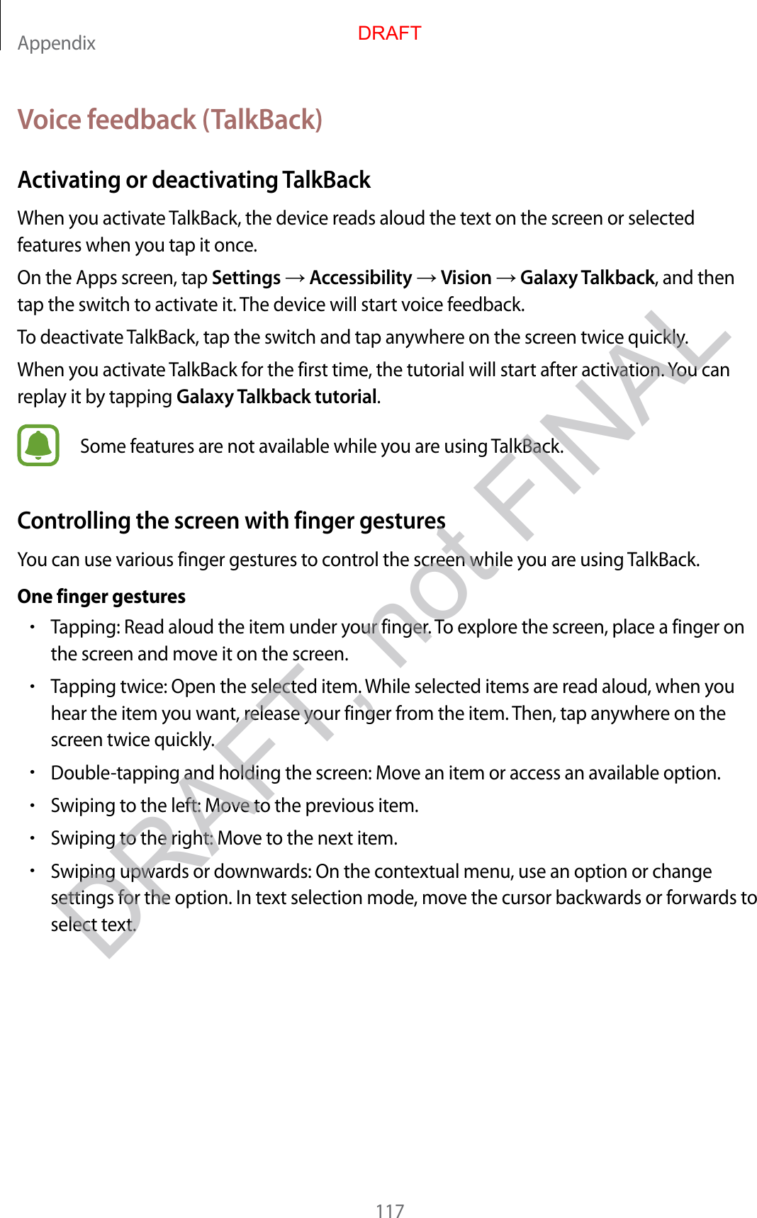 Appendix117Voice feedback (TalkBack)Activating or deactivating TalkBackWhen you activate TalkBack, the device reads aloud the text on the screen or selected features when you tap it once.On the Apps screen, tap Settings  Accessibility  Vision  Galaxy Talkback, and then tap the switch to activate it. The device will start voice feedback.To deactivate TalkBack, tap the switch and tap anywhere on the screen twice quickly.When you activate TalkBack for the first time, the tutorial will start after activation. You can replay it by tapping Galaxy Talkback tutorial.Some features are not available while you are using TalkBack.Controlling the screen with finger gesturesYou can use various finger gestures to control the screen while you are using TalkBack.One finger gestures•Tapping: Read aloud the item under your finger. To explore the screen, place a finger on the screen and move it on the screen.•Tapping twice: Open the selected item. While selected items are read aloud, when you hear the item you want, release your finger from the item. Then, tap anywhere on the screen twice quickly.•Double-tapping and holding the screen: Move an item or access an available option.•Swiping to the left: Move to the previous item.•Swiping to the right: Move to the next item.•Swiping upwards or downwards: On the contextual menu, use an option or change settings for the option. In text selection mode, move the cursor backwards or forwards to select text.DRAFTDRAFT, not FINAL