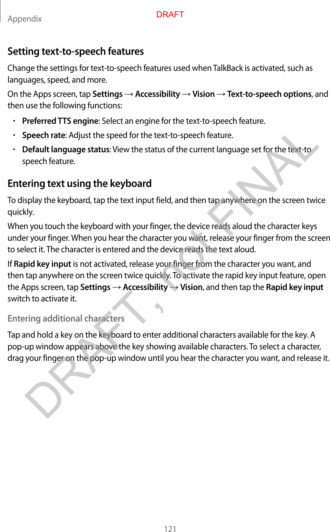 Appendix121Setting text-to-speech featuresChange the settings for text-to-speech features used when TalkBack is activated, such as languages, speed, and more.On the Apps screen, tap Settings  Accessibility  Vision  Text-to-speech options, and then use the following functions:•Preferred TTS engine: Select an engine for the text-to-speech feature.•Speech rate: Adjust the speed for the text-to-speech feature.•Default language status: View the status of the current language set for the text-to speech feature.Entering text using the keyboardTo display the keyboard, tap the text input field, and then tap anywhere on the screen twice quickly.When you touch the keyboard with your finger, the device reads aloud the character keys under your finger. When you hear the character you want, release your finger from the screen to select it. The character is entered and the device reads the text aloud.If Rapid key input is not activated, release your finger from the character you want, and then tap anywhere on the screen twice quickly. To activate the rapid key input feature, open the Apps screen, tap Settings  Accessibility  Vision, and then tap the Rapid key input switch to activate it.Entering additional charactersTap and hold a key on the keyboard to enter additional characters available for the key. A pop-up window appears above the key showing available characters. To select a character, drag your finger on the pop-up window until you hear the character you want, and release it.DRAFTDRAFT, not FINAL