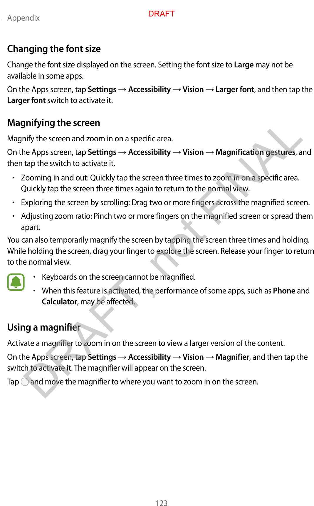 Appendix123Changing the font sizeChange the font size displayed on the screen. Setting the font size to Large may not be available in some apps.On the Apps screen, tap Settings  Accessibility  Vision  Larger font, and then tap the Larger font switch to activate it.Magnifying the screenMagnify the screen and zoom in on a specific area.On the Apps screen, tap Settings  Accessibility  Vision  Magnification gestures, and then tap the switch to activate it.•Zooming in and out: Quickly tap the screen three times to zoom in on a specific area. Quickly tap the screen three times again to return to the normal view.•Exploring the screen by scrolling: Drag two or more fingers across the magnified screen.•Adjusting zoom ratio: Pinch two or more fingers on the magnified screen or spread them apart.You can also temporarily magnify the screen by tapping the screen three times and holding. While holding the screen, drag your finger to explore the screen. Release your finger to return to the normal view.•Keyboards on the screen cannot be magnified.•When this feature is activated, the performance of some apps, such as Phone and Calculator, may be affected.Using a magnifierActivate a magnifier to zoom in on the screen to view a larger version of the content.On the Apps screen, tap Settings  Accessibility  Vision  Magnifier, and then tap the switch to activate it. The magnifier will appear on the screen.Tap   and move the magnifier to where you want to zoom in on the screen.DRAFTDRAFT, not FINAL