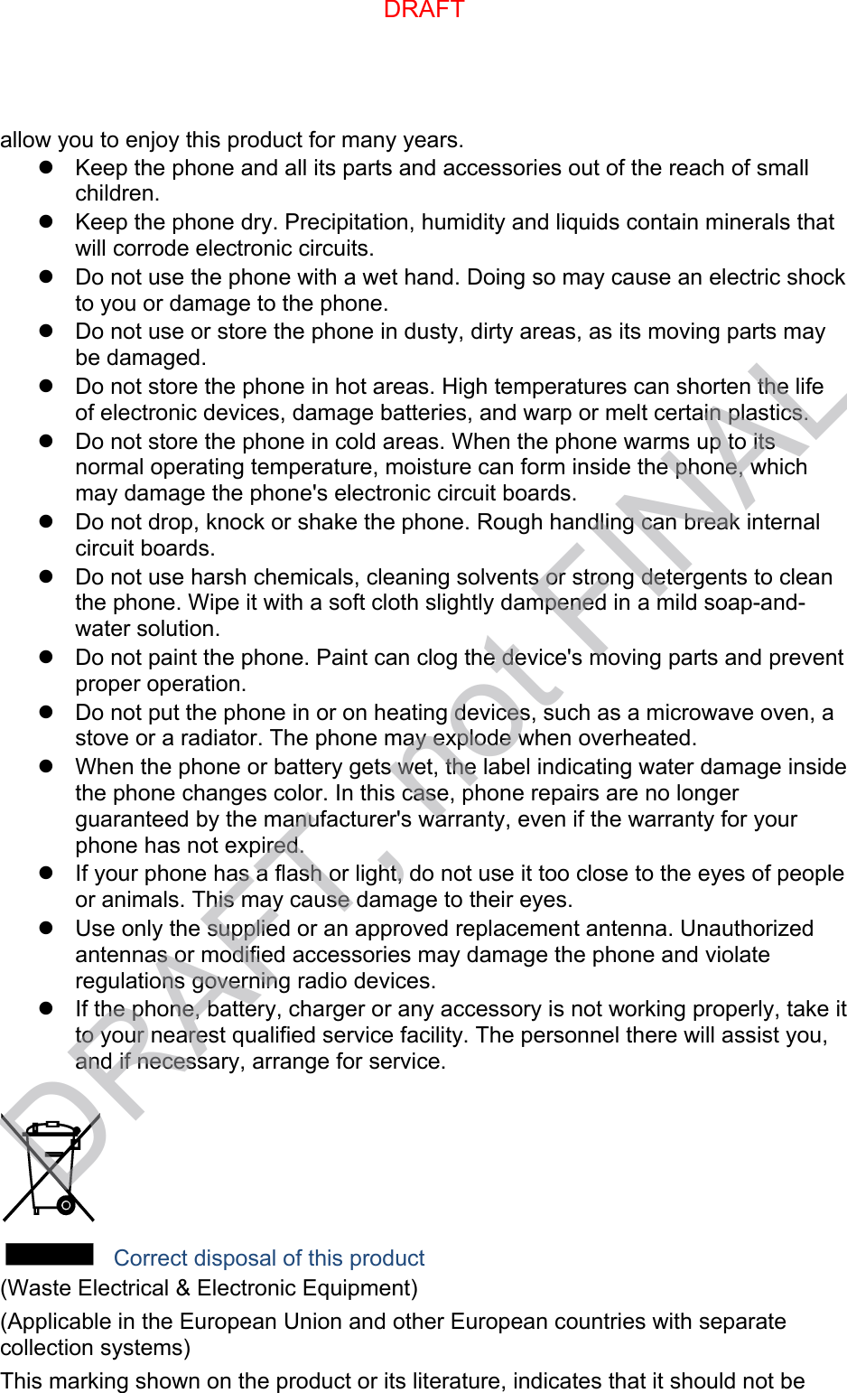 allow you to enjoy this product for many years. Keep the phone and all its parts and accessories out of the reach of smallchildren.Keep the phone dry. Precipitation, humidity and liquids contain minerals thatwill corrode electronic circuits.Do not use the phone with a wet hand. Doing so may cause an electric shockto you or damage to the phone.Do not use or store the phone in dusty, dirty areas, as its moving parts maybe damaged.Do not store the phone in hot areas. High temperatures can shorten the lifeof electronic devices, damage batteries, and warp or melt certain plastics.Do not store the phone in cold areas. When the phone warms up to itsnormal operating temperature, moisture can form inside the phone, whichmay damage the phone&apos;s electronic circuit boards.Do not drop, knock or shake the phone. Rough handling can break internalcircuit boards.Do not use harsh chemicals, cleaning solvents or strong detergents to cleanthe phone. Wipe it with a soft cloth slightly dampened in a mild soap-and-water solution.Do not paint the phone. Paint can clog the device&apos;s moving parts and preventproper operation.Do not put the phone in or on heating devices, such as a microwave oven, astove or a radiator. The phone may explode when overheated.When the phone or battery gets wet, the label indicating water damage insidethe phone changes color. In this case, phone repairs are no longerguaranteed by the manufacturer&apos;s warranty, even if the warranty for yourphone has not expired.If your phone has a flash or light, do not use it too close to the eyes of peopleor animals. This may cause damage to their eyes.Use only the supplied or an approved replacement antenna. Unauthorizedantennas or modified accessories may damage the phone and violateregulations governing radio devices.If the phone, battery, charger or any accessory is not working properly, take itto your nearest qualified service facility. The personnel there will assist you,and if necessary, arrange for service. Correct disposal of this product (Waste Electrical &amp; Electronic Equipment) (Applicable in the European Union and other European countries with separate collection systems) This marking shown on the product or its literature, indicates that it should not be DRAFTDRAFT, not FINAL