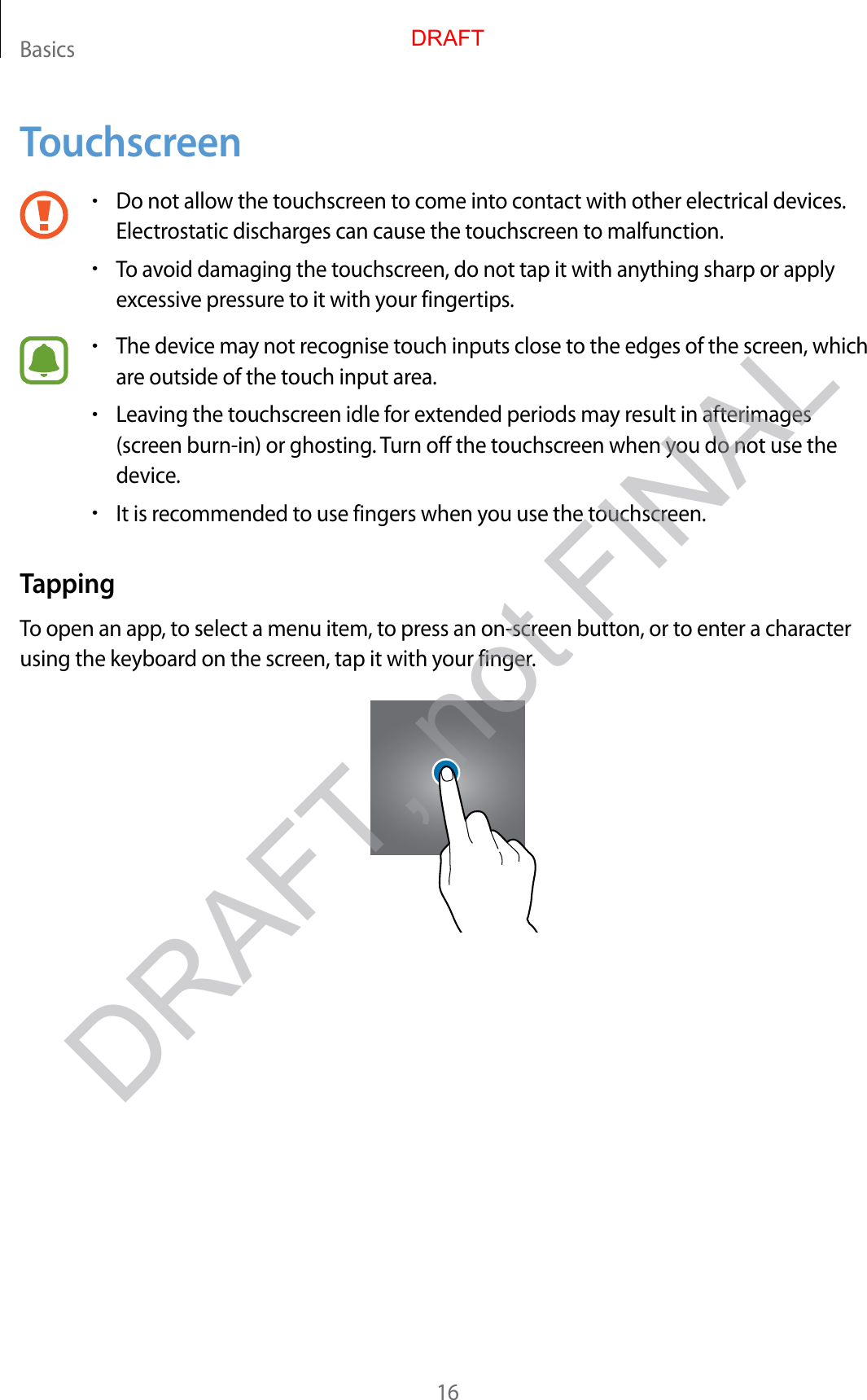 Basics16Touchscreen•Do not allow the touchscreen to come into contact with other electrical devices.Electrostatic discharges can cause the touchscreen to malfunction.•To avoid damaging the touchscreen, do not tap it with anything sharp or applyexcessive pressure to it with your fingertips.•The device may not recognise touch inputs close to the edges of the screen, whichare outside of the touch input area.•Leaving the touchscreen idle for extended periods may result in afterimages(screen burn-in) or ghosting. Turn off the touchscreen when you do not use thedevice.•It is recommended to use fingers when you use the touchscreen.TappingTo open an app, to select a menu item, to press an on-screen button, or to enter a character using the keyboard on the screen, tap it with your finger.DRAFTDRAFT, not FINAL