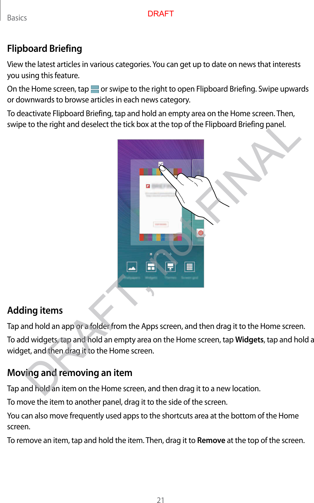 Basics21Flipboard BriefingView the latest articles in various categories. You can get up to date on news that interests you using this feature.On the Home screen, tap   or swipe to the right to open Flipboard Briefing. Swipe upwards or downwards to browse articles in each news category.To deactivate Flipboard Briefing, tap and hold an empty area on the Home screen. Then, swipe to the right and deselect the tick box at the top of the Flipboard Briefing panel.Adding itemsTap and hold an app or a folder from the Apps screen, and then drag it to the Home screen.To add widgets, tap and hold an empty area on the Home screen, tap Widgets, tap and hold a widget, and then drag it to the Home screen.Moving and removing an itemTap and hold an item on the Home screen, and then drag it to a new location.To move the item to another panel, drag it to the side of the screen.You can also move frequently used apps to the shortcuts area at the bottom of the Home screen.To remove an item, tap and hold the item. Then, drag it to Remove at the top of the screen.DRAFTDRAFT, not FINAL