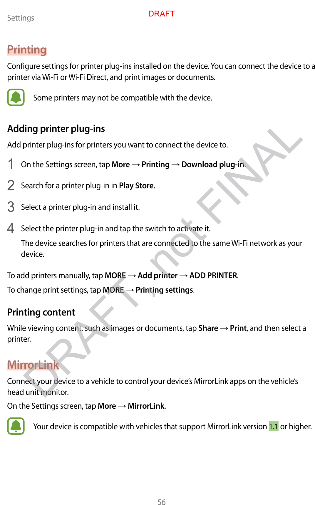 Settings56PrintingConfigure settings for printer plug-ins installed on the device. You can connect the device to a printer via Wi-Fi or Wi-Fi Direct, and print images or documents.Some printers may not be compatible with the device.Adding printer plug-insAdd printer plug-ins for printers you want to connect the device to.1  On the Settings screen, tap More → Printing → Download plug-in.2  Search for a printer plug-in in Play Store.3  Select a printer plug-in and install it.4  Select the printer plug-in and tap the switch to activate it.The device searches for printers that are connected to the same Wi-Fi network as your device.To add printers manually, tap MORE → Add printer → ADD PRINTER.To change print settings, tap MORE → Printing settings.Printing contentWhile viewing content, such as images or documents, tap Share → Print, and then select a printer.MirrorLinkConnect your device to a vehicle to control your device’s MirrorLink apps on the vehicle’s head unit monitor.On the Settings screen, tap More → MirrorLink.Your device is compatible with vehicles that support MirrorLink version 1.1 or higher.DRAFTDRAFT, not FINAL