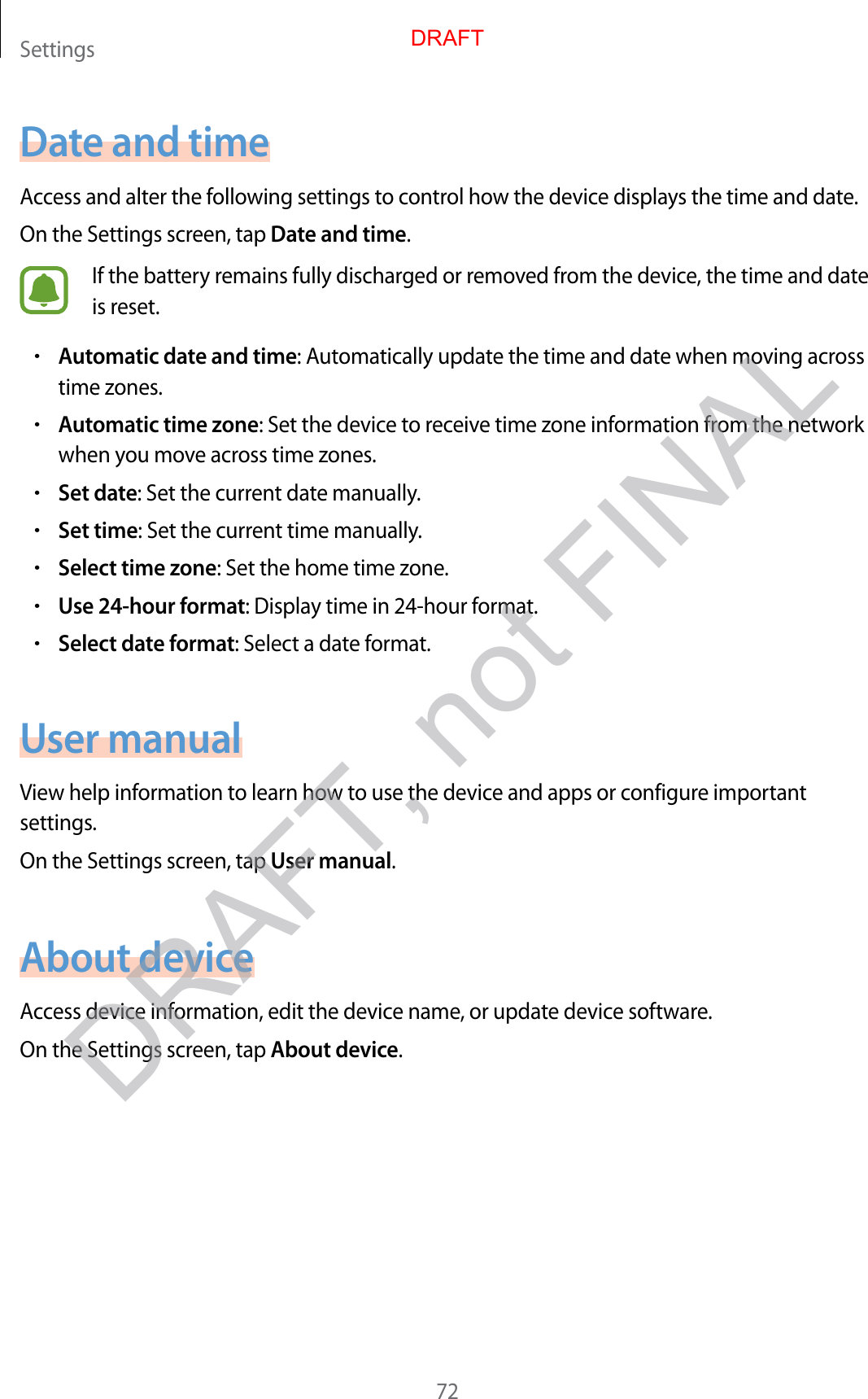 Settings72Date and timeAccess and alter the following settings to control how the device displays the time and date.On the Settings screen, tap Date and time.If the battery remains fully discharged or removed from the device, the time and date is reset.•Automatic date and time: Automatically update the time and date when moving across time zones.•Automatic time zone: Set the device to receive time zone information from the network when you move across time zones.•Set date: Set the current date manually.•Set time: Set the current time manually.•Select time zone: Set the home time zone.•Use 24-hour format: Display time in 24-hour format.•Select date format: Select a date format.User manualView help information to learn how to use the device and apps or configure important settings.On the Settings screen, tap User manual.About deviceAccess device information, edit the device name, or update device software.On the Settings screen, tap About device.DRAFTDRAFT, not FINAL