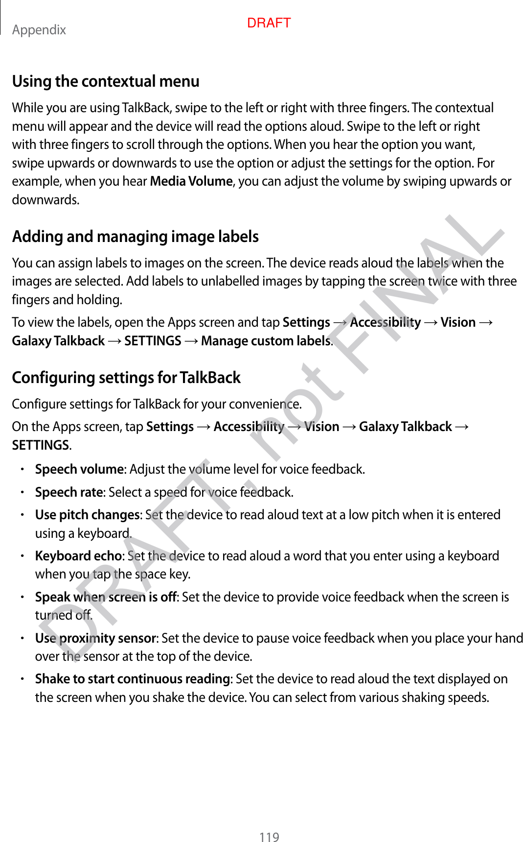 Appendix119Using the contextual menuWhile you are using TalkBack, swipe to the left or right with three fingers. The contextual menu will appear and the device will read the options aloud. Swipe to the left or right with three fingers to scroll through the options. When you hear the option you want, swipe upwards or downwards to use the option or adjust the settings for the option. For example, when you hear Media Volume, you can adjust the volume by swiping upwards or downwards.Adding and managing image labelsYou can assign labels to images on the screen. The device reads aloud the labels when the images are selected. Add labels to unlabelled images by tapping the screen twice with three fingers and holding.To view the labels, open the Apps screen and tap Settings  Accessibility  Vision  Galaxy Talkback  SETTINGS  Manage custom labels.Configuring settings for TalkBackConfigure settings for TalkBack for your convenience.On the Apps screen, tap Settings  Accessibility  Vision  Galaxy Talkback  SETTINGS.•Speech volume: Adjust the volume level for voice feedback.•Speech rate: Select a speed for voice feedback.•Use pitch changes: Set the device to read aloud text at a low pitch when it is entered using a keyboard.•Keyboard echo: Set the device to read aloud a word that you enter using a keyboard when you tap the space key.•Speak when screen is off: Set the device to provide voice feedback when the screen is turned off.•Use proximity sensor: Set the device to pause voice feedback when you place your hand over the sensor at the top of the device.•Shake to start continuous reading: Set the device to read aloud the text displayed on the screen when you shake the device. You can select from various shaking speeds.DRAFT, not FINALDRAFT