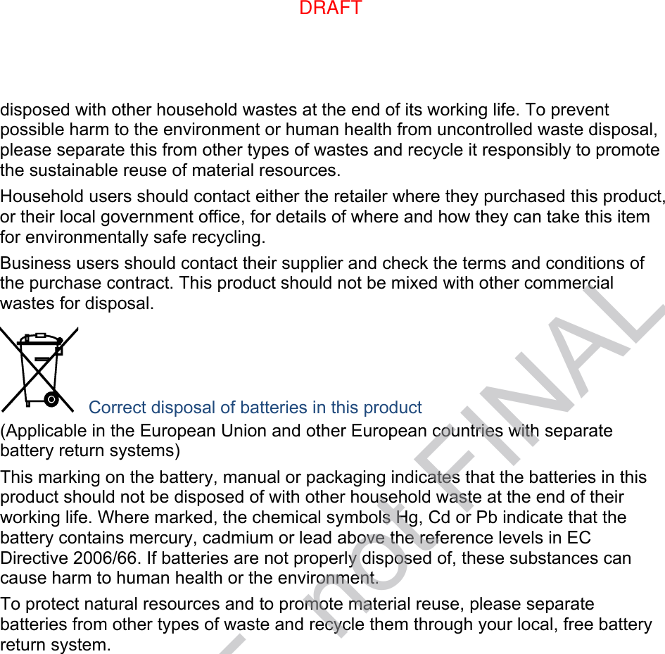 disposed with other household wastes at the end of its working life. To prevent possible harm to the environment or human health from uncontrolled waste disposal, please separate this from other types of wastes and recycle it responsibly to promote the sustainable reuse of material resources. Household users should contact either the retailer where they purchased this product, or their local government office, for details of where and how they can take this item for environmentally safe recycling. Business users should contact their supplier and check the terms and conditions of the purchase contract. This product should not be mixed with other commercial wastes for disposal.  Correct disposal of batteries in this product (Applicable in the European Union and other European countries with separate battery return systems) This marking on the battery, manual or packaging indicates that the batteries in this product should not be disposed of with other household waste at the end of their working life. Where marked, the chemical symbols Hg, Cd or Pb indicate that the battery contains mercury, cadmium or lead above the reference levels in EC Directive 2006/66. If batteries are not properly disposed of, these substances can cause harm to human health or the environment. To protect natural resources and to promote material reuse, please separate batteries from other types of waste and recycle them through your local, free battery return system. DRAFT, not FINALDRAFT