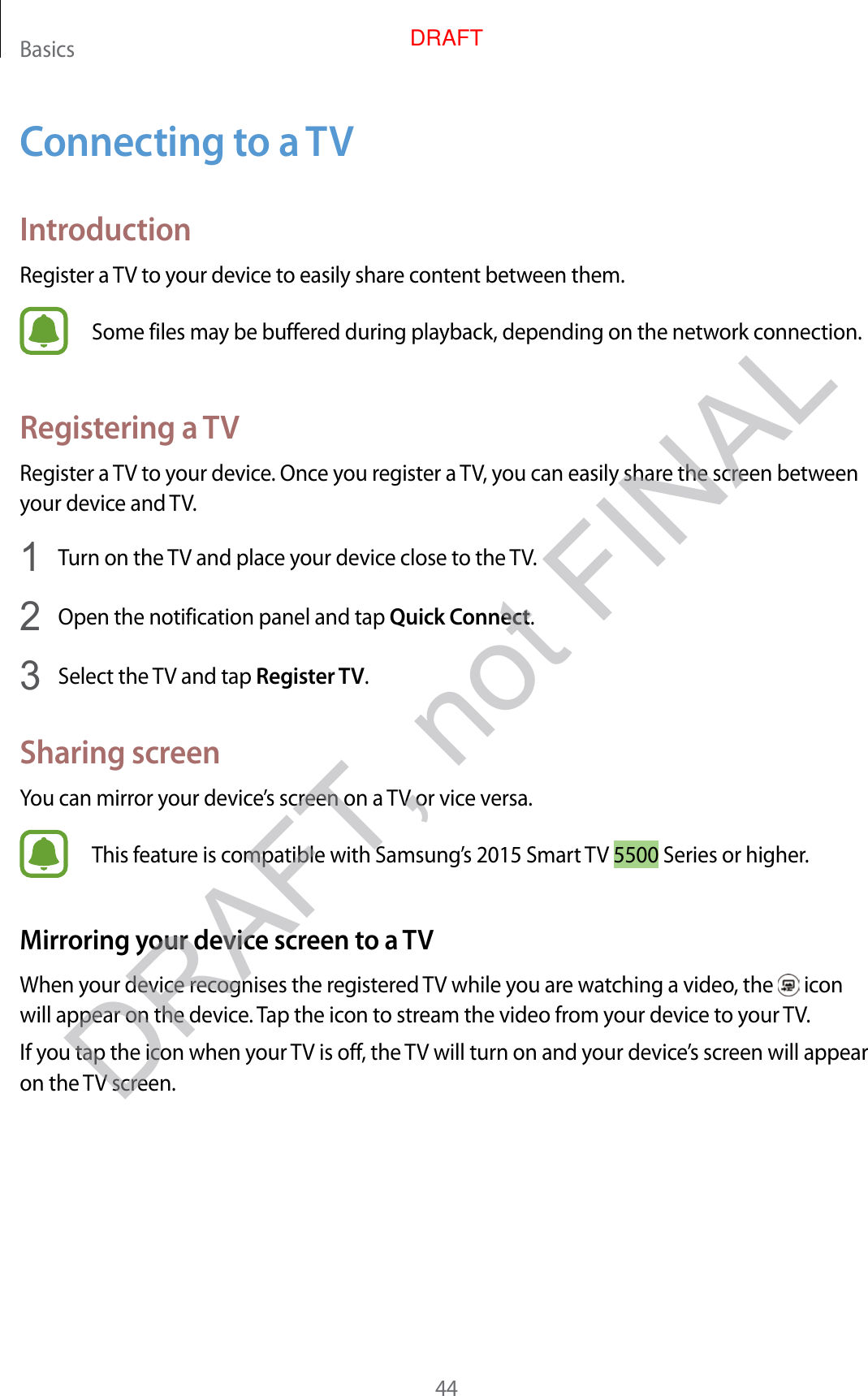 Basics44Connecting to a TVIntroductionRegister a TV to your device to easily share content between them.Some files may be buffered during playback, depending on the network connection.Registering a TVRegister a TV to your device. Once you register a TV, you can easily share the screen between your device and TV.1  Turn on the TV and place your device close to the TV.2  Open the notification panel and tap Quick Connect.3  Select the TV and tap Register TV.Sharing screenYou can mirror your device’s screen on a TV or vice versa.This feature is compatible with Samsung’s 2015 Smart TV 5500 Series or higher.Mirroring your device screen to a TVWhen your device recognises the registered TV while you are watching a video, the   icon will appear on the device. Tap the icon to stream the video from your device to your TV.If you tap the icon when your TV is off, the TV will turn on and your device’s screen will appear on the TV screen.DRAFT, not FINALDRAFT