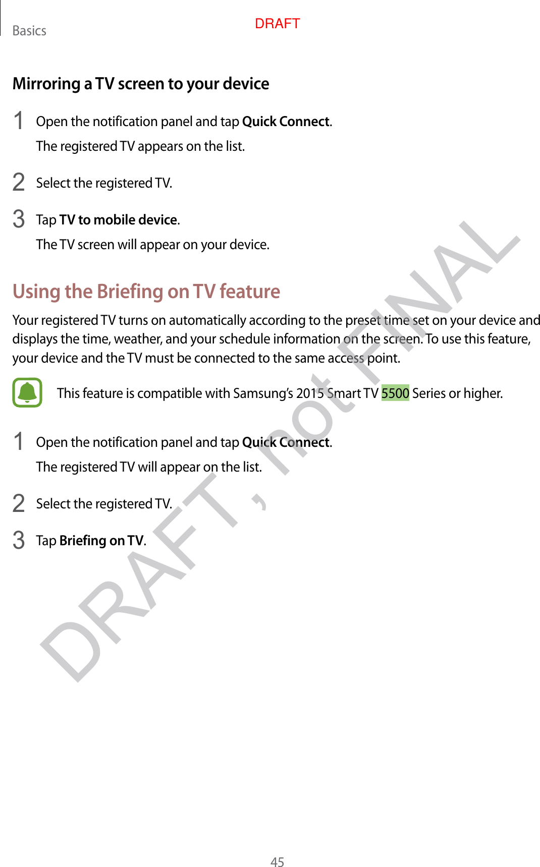 Basics45Mirroring a TV screen to your device1  Open the notification panel and tap Quick Connect.The registered TV appears on the list.2  Select the registered TV.3  Tap TV to mobile device.The TV screen will appear on your device.Using the Briefing on TV featureYour registered TV turns on automatically according to the preset time set on your device and displays the time, weather, and your schedule information on the screen. To use this feature, your device and the TV must be connected to the same access point.This feature is compatible with Samsung’s 2015 Smart TV 5500 Series or higher.1  Open the notification panel and tap Quick Connect.The registered TV will appear on the list.2  Select the registered TV.3  Tap Briefing on TV.DRAFT, not FINALDRAFT