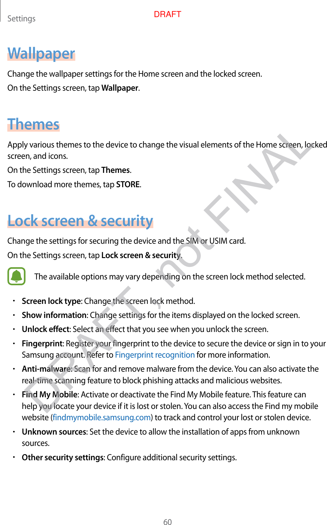 Settings60WallpaperChange the wallpaper settings for the Home screen and the locked screen.On the Settings screen, tap Wallpaper.ThemesApply various themes to the device to change the visual elements of the Home screen, locked screen, and icons.On the Settings screen, tap Themes.To download more themes, tap STORE.Lock screen &amp; securityChange the settings for securing the device and the SIM or USIM card.On the Settings screen, tap Lock screen &amp; security.The available options may vary depending on the screen lock method selected.•Screen lock type: Change the screen lock method.•Show information: Change settings for the items displayed on the locked screen.•Unlock effect: Select an effect that you see when you unlock the screen.•Fingerprint: Register your fingerprint to the device to secure the device or sign in to your Samsung account. Refer to Fingerprint recognition for more information.•Anti-malware: Scan for and remove malware from the device. You can also activate the real-time scanning feature to block phishing attacks and malicious websites.•Find My Mobile: Activate or deactivate the Find My Mobile feature. This feature can help you locate your device if it is lost or stolen. You can also access the Find my mobile website (findmymobile.samsung.com) to track and control your lost or stolen device.•Unknown sources: Set the device to allow the installation of apps from unknown sources.•Other security settings: Configure additional security settings.DRAFT, not FINALDRAFT