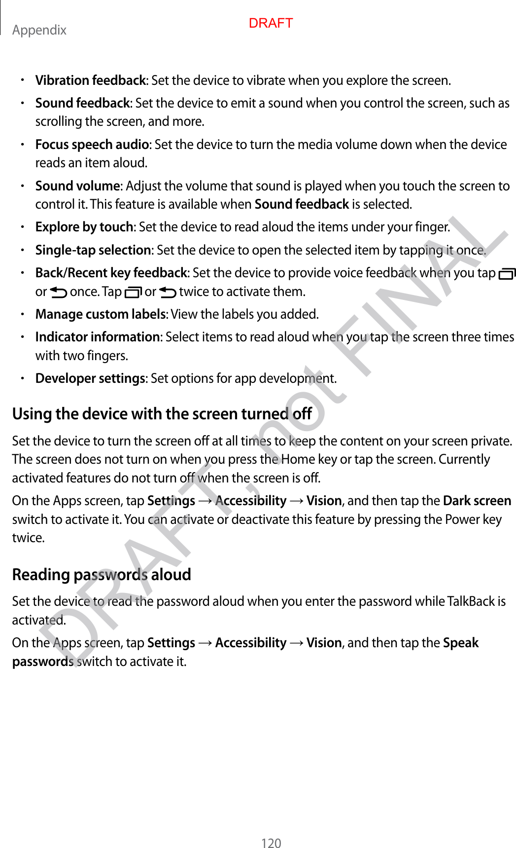 Appendix120•V ibr ation feedback: Set the device to vibrat e when y ou explor e the scr een.•Sound feedback: Set the device to emit a sound when you c ontr ol the scr een, such as scrolling the scr een, and mor e .•Focus speech audio: Set the device to turn the media volume do wn when the device reads an item aloud .•Sound volume: Adjust the v olume that sound is pla y ed when y ou t ouch the scr een to contr ol it. This feature is a v ailable when Sound feedback is selected.•Explore by t ouch: Set the device to read aloud the it ems under y our finger.•Single-tap selection: Set the device to open the selected item by tapping it onc e .•Back/Recent ke y f eedback: Set the device to pro vide v oic e f eedback when y ou tap   or   once. T ap   or   twice to activat e them.•Manage custom labels: View the labels y ou added .•Indicator informa tion: Select items to r ead aloud when y ou tap the scr een thr ee times with two fingers.•Developer settings: Set options for app developmen t.Using the devic e with the scr een turned offSet the device to turn the screen off at all times t o keep the c ont ent on y our scr een privat e . The screen does not turn on when y ou pr ess the Home key or tap the scr een. C urr ently activated fea tur es do not turn off when the screen is off.On the Apps screen, tap Settings  Accessibility  Vision, and then tap the Dark screen switch to activate it. You can activate or deactivate this featur e b y pr essing the Power key twice.Reading passwor ds aloudSet the device to read the passw or d aloud when y ou en ter the passw or d while TalkBack is activated.On the Apps screen, tap Settings  Accessibility  Vision, and then tap the Speak passwords switch to activate it.DRAFT, not FINALDRAFT