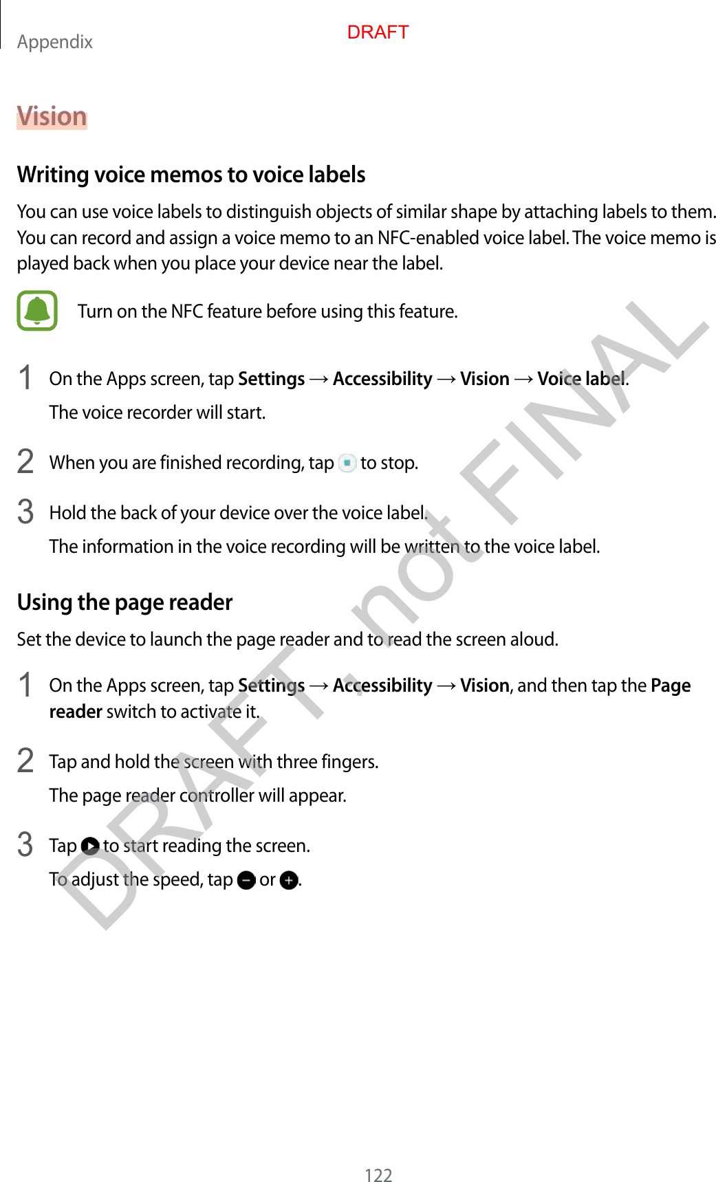 Appendix122VisionW riting voice memos to v oic e labelsYou can use voice labels to distinguish objects of similar shape by attaching labels to them. You can record and assig n a v oice memo t o an NFC-enabled voice label . T he v oice memo is play ed back when y ou place y our devic e near the label .Turn on the NFC fea tur e bef or e using this f ea tur e .1  On the Apps screen, tap Settings  Accessibility  Vision  Voice label.The voic e r ec or der will start.2  When you ar e finished r ec or ding , tap   to stop.3  Hold the back of your device o v er the v oic e label .The inf ormation in the v oice r ec or ding will be written t o the v oice label .Using the page r eaderSet the device to launch the page reader and t o r ead the scr een aloud .1  On the Apps screen, tap Settings  Accessibility  Vision, and then tap the Page reader switch to activate it.2  Tap and hold the screen with three fingers .The page reader c ontr oller will appear.3 Tap   to start reading the screen.To adjust the speed, tap   or  .DRAFT, not FINALDRAFT