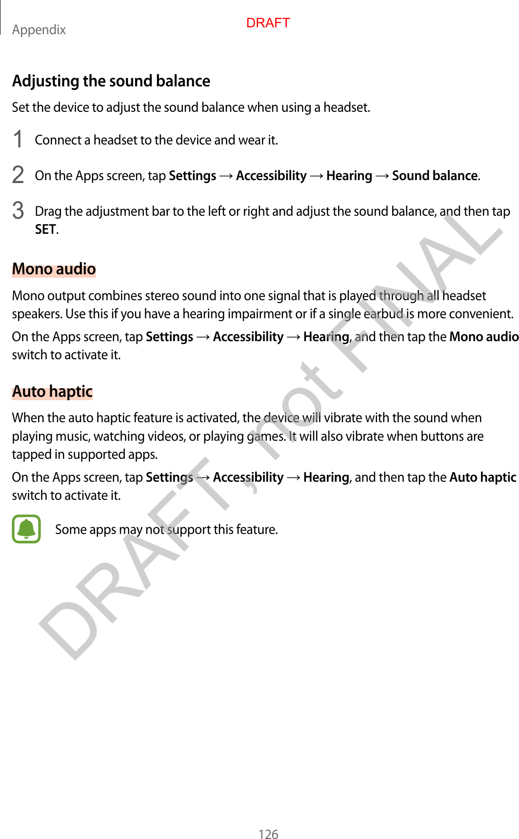 Appendix126Adjusting the sound balanc eSet the device to adjust the sound balance when using a headset.1  Connect a headset to the device and w ear it.2  On the Apps screen, tap Settings  Accessibility  Hearing  Sound balance.3  Drag the adjustment bar to the left or right and adjust the sound balance , and then tap SET.Mono audioMono output combines stereo sound in to one sig nal that is pla y ed thr ough all headset speakers. Use this if y ou ha v e a hearing impairment or if a single earbud is more c on v enien t.On the Apps screen, tap Settings  Accessibility  Hearing, and then tap the Mono audio switch to activate it.Aut o hapticWhen the auto haptic f ea tur e is activated , the device will vibr at e with the sound when playing music , wat ching videos , or pla ying games . It will also vibrate when buttons ar e tapped in supported apps.On the Apps screen, tap Settings  Accessibility  Hearing, and then tap the Aut o haptic switch to activate it.Some apps may not support this fea tur e .DRAFT, not FINALDRAFT