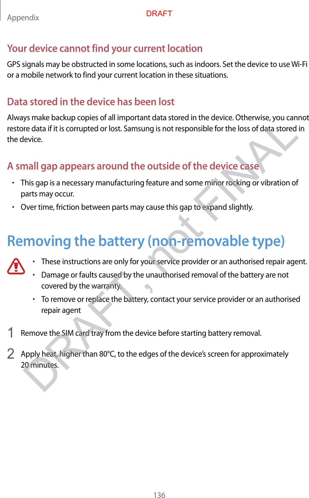 Appendix136Your devic e cannot find y our curr en t locationGPS signals may be obstructed in some locations , such as indoors . Set the device t o use Wi-Fi or a mobile network to find your curr ent location in these situa tions .Data stor ed in the de vice has been lostAlway s make backup copies of all important data stored in the devic e . Otherwise, you cannot restor e da ta if it is corrupt ed or lost. Samsung is not r esponsible f or the loss of data st or ed in the device .A small gap appears around the outside of the devic e case•This gap is a necessary manufacturing featur e and some minor r ocking or vibration of parts may occur.•Over time, friction between parts may cause this gap to expand slightly.Removing the ba ttery (non-remo v able type)•These instructions are only for y our service provider or an authorised r epair agent .•Damage or faults caused by the unauthorised remo val of the ba ttery are not cov er ed b y the warran ty.•To remov e or r eplac e the batt ery , c ontact your service provider or an authorised repair agent1  Remove the SIM car d tr ay fr om the devic e bef or e starting battery remov al .2  Apply heat, higher than 80°C, to the edges of the devic e’s screen f or appr o xima tely 20 minutes.DRAFT, not FINALDRAFT