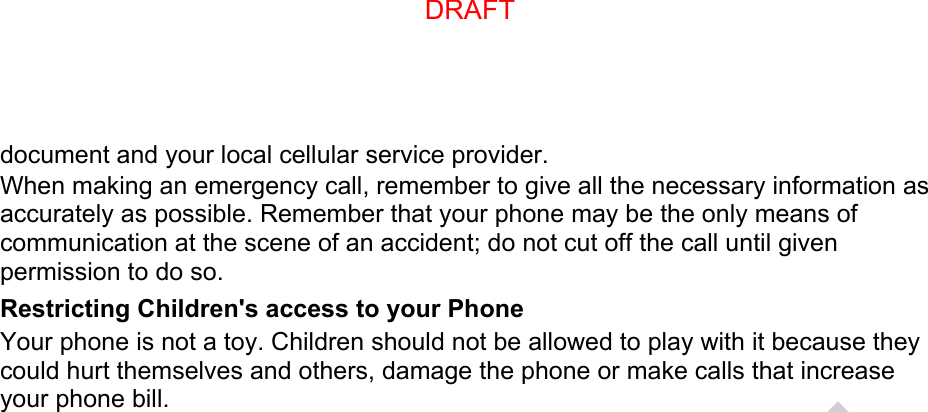 document and your local cellular service provider. When making an emergency call, remember to give all the necessary information as accurately as possible. Remember that your phone may be the only means of communication at the scene of an accident; do not cut off the call until given permission to do so. Restricting Children&apos;s access to your Phone Your phone is not a toy. Children should not be allowed to play with it because they could hurt themselves and others, damage the phone or make calls that increase your phone bill. DRAFT, not FINALDRAFT