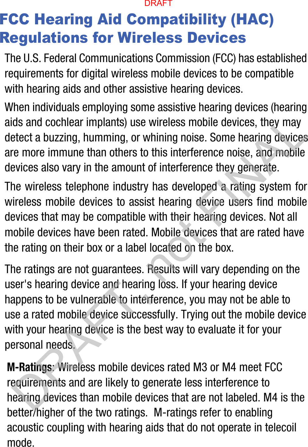 FCC Hearing Aid Compatibility (HAC) Regulations for Wireless DevicesThe U.S. Federal Communications Commission (FCC) has established requirements for digital wireless mobile devices to be compatible with hearing aids and other assistive hearing devices.When individuals employing some assistive hearing devices (hearing aids and cochlear implants) use wireless mobile devices, they may detect a buzzing, humming, or whining noise. Some hearing devices are more immune than others to this interference noise, and mobile devices also vary in the amount of interference they generate.The wireless telephone industry has developed a rating system for wireless mobile devices to assist hearing device users find mobile devices that may be compatible with their hearing devices. Not all mobile devices have been rated. Mobile devices that are rated have the rating on their box or a label located on the box.The ratings are not guarantees. Results will vary depending on the user&apos;s hearing device and hearing loss. If your hearing device happens to be vulnerable to interference, you may not be able to use a rated mobile device successfully. Trying out the mobile device with your hearing device is the best way to evaluate it for your personal needs.M-Ratings: Wireless mobile devices rated M3 or M4 meet FCC requirements and are likely to generate less interference to hearing devices than mobile devices that are not labeled. M4 is the better/higher of the two ratings.  M-ratings refer to enabling acoustic coupling with hearing aids that do not operate in telecoil mode.DRAFT, not FINALDRAFT