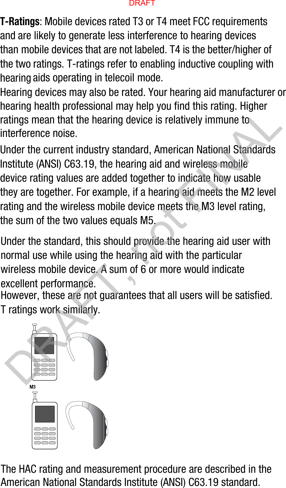 T-Ratings: Mobile devices rated T3 or T4 meet FCC requirements and are likely to generate less interference to hearing devices than mobile devices that are not labeled. T4 is the better/higher of the two ratings. T-ratings refer to enabling inductive coupling with hearing aids operating in telecoil mode.Hearing devices may also be rated. Your hearing aid manufacturer or hearing health professional may help you find this rating. Higher ratings mean that the hearing device is relatively immune to interference noise. Under the current industry standard, American National Standards Institute (ANSI) C63.19, the hearing aid and wireless mobile device rating values are added together to indicate how usable they are together. For example, if a hearing aid meets the M2 level rating and the wireless mobile device meets the M3 level rating, the sum of the two values equals M5. Under the standard, this should provide the hearing aid user with normal use while using the hearing aid with the particular wireless mobile device. A sum of 6 or more would indicate excellent performance.  However, these are not guarantees that all users will be satisfied. T ratings work similarly.The HAC rating and measurement procedure are described in the American National Standards Institute (ANSI) C63.19 standard.    M3       M3        DRAFT, not FINALDRAFT