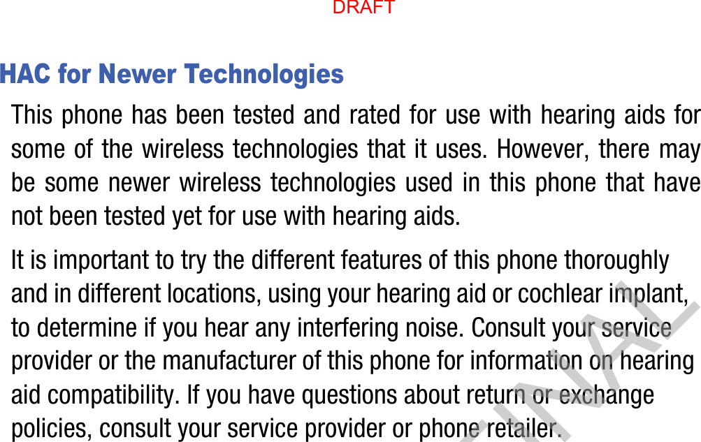 HAC for Newer TechnologiesThis phone has been tested and rated for use with hearing aids for some of the wireless technologies that it uses. However, there may be some newer wireless technologies used in this phone that have not been tested yet for use with hearing aids. It is important to try the different features of this phone thoroughly and in different locations, using your hearing aid or cochlear implant, to determine if you hear any interfering noise. Consult your service provider or the manufacturer of this phone for information on hearing aid compatibility. If you have questions about return or exchange policies, consult your service provider or phone retailer.DRAFT, not FINALDRAFT