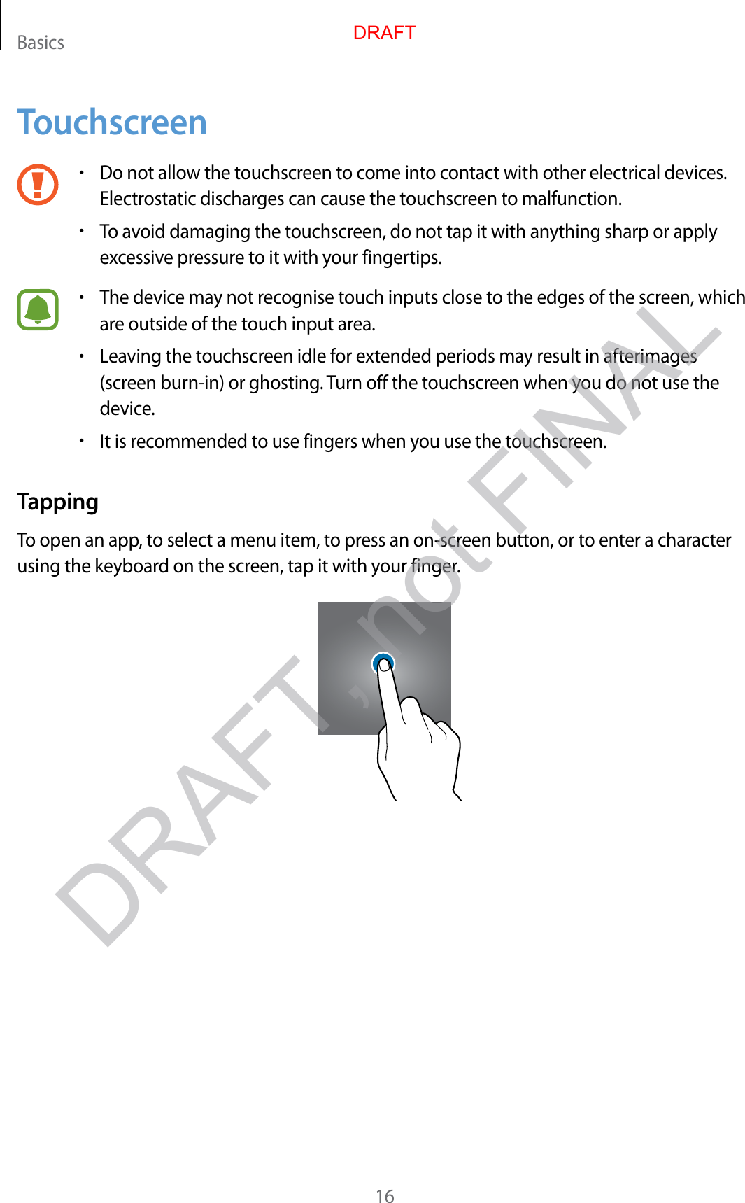 Basics16Touchscreen•Do not allow the touchscr een to c ome int o con tact with other electrical devices .Electrostatic discharges can cause the touchscr een t o malfunction.•To av oid damaging the t ouchscr een, do not tap it with an ything sharp or applyex cessiv e pr essur e t o it with y our fingertips.•The device ma y not r ecog nise t ouch inputs close to the edges of the scr een, whichare outside of the touch input ar ea.•Lea ving the t ouchscr een idle f or extended periods may r esult in afterimages(screen burn-in) or ghosting . Turn off the touchscreen when you do not use thedevice.•It is recommended to use fingers when you use the t ouchscr een.TappingTo open an app , t o select a menu item, to pr ess an on-scr een button, or t o ent er a character using the keyboard on the scr een, tap it with y our finger.DRAFT, not FINALDRAFT