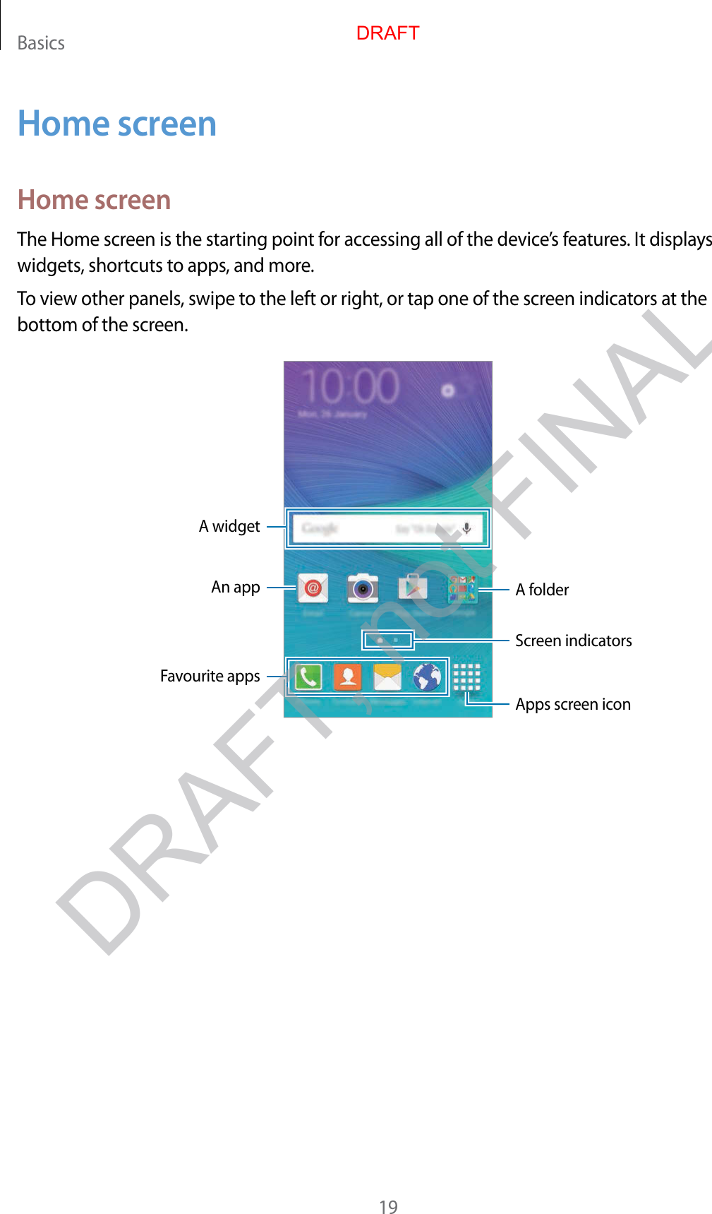 Basics19Home screenHome screenThe Home screen is the starting point for acc essing all of the devic e’s featur es . It displays widgets, shortcuts to apps, and mor e .To view other panels, swipe to the left or right, or tap one of the scr een indicat ors at the bottom of the screen.A widgetAn app A folderScreen indicatorsFavourite appsApps screen iconDRAFT, not FINALDRAFT