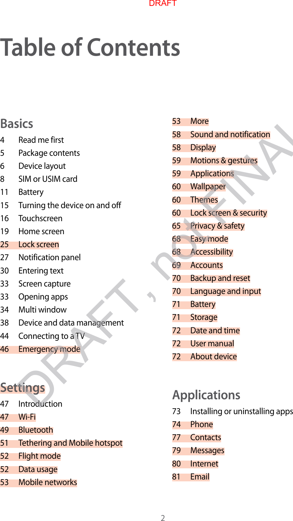 2Table of C on t entsBasics4  Read me first5  P ackage conten ts6  Device lay out8  SIM or USIM card11 Battery15 Turning the device on and off16 Touchscreen19 Home screen25 Lock scr een27 Notification panel30 Entering text33 Screen capture33 Opening apps34 Multi window38 Device and data management44 Connecting to a TV46 Emergency modeSettings47 Introduction47 Wi-Fi49 Bluetooth51 Tethering and Mobile hotspot52 Fligh t mode52 Data usage53 Mobile networks53 More58 Sound and notification58 Display59 Motions &amp; gestures59 Applications60 Wallpaper60 Themes60 Lock scr een &amp; security65 Privacy &amp; safety68 Easy mode68 Accessibility69 Accounts70 Backup and reset70 Language and input71 Battery71 Storage72 Date and time72 User manual72 About deviceApplications73 Installing or uninstalling apps74 Phone77 Contacts79 Messages80 Internet81 EmailDRAFT, not FINALDRAFT