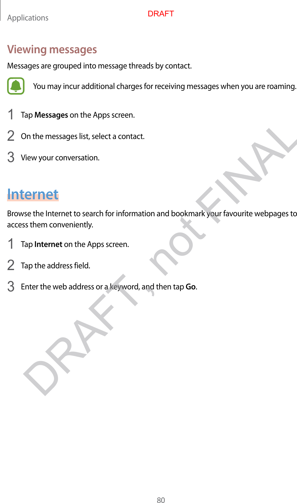 Applications80V ie wing messagesMessages are gr ouped int o message thr eads by c ontact.You may incur additional charges for r ec eiving messages when y ou ar e r oaming .1  Tap Messages on the Apps screen.2  On the messages list, select a contact.3  View y our c on v ersa tion.InternetBrow se the Internet to sear ch for information and bookmark your fa v ourite w ebpages t o access them c on v eniently.1  Tap Internet on the Apps screen.2  Tap the address field.3  Enter the w eb addr ess or a keywor d , and then tap Go.DRAFT, not FINALDRAFT