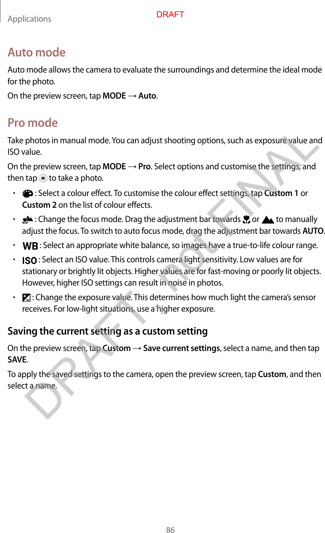 Applications86A uto modeAut o mode allow s the camera t o evalua te the surr oundings and det ermine the ideal mode for the phot o.On the preview scr een, tap MODE  Auto.Pr o modeTake photos in manual mode. You can adjust shooting options, such as exposure v alue and ISO value.On the preview scr een, tap MODE  Pro. Select options and customise the settings , and then tap   to take a photo .•: Select a colour eff ect. To customise the colour effect settings, tap Cust om 1 orCust om 2 on the list of colour eff ects.•: Change the focus mode . Dr ag the adjustment bar t ow ar ds   or  to manually adjust the focus . To switch to auto focus mode , dr ag the adjustment bar t o war ds AUTO.•: Select an appropriat e white balanc e , so images ha v e a true-to-life c olour range .•: Select an ISO value . T his con tr ols camera ligh t sensitivity. Lo w values ar e forstationary or brightly lit objects. Higher values are f or fast-mo ving or poorly lit objects. Howev er, higher ISO settings can result in noise in photos .•: Change the exposure value. This determines how much light the camera’s sensorreceives . For low -light situations, use a higher exposure.Saving the curren t setting as a custom settingOn the preview scr een, tap Custom  Save curr en t settings, select a name, and then tap SAVE.To apply the sav ed settings to the camer a, open the pr eview scr een, tap Custom, and then select a name.DRAFT, not FINALDRAFT