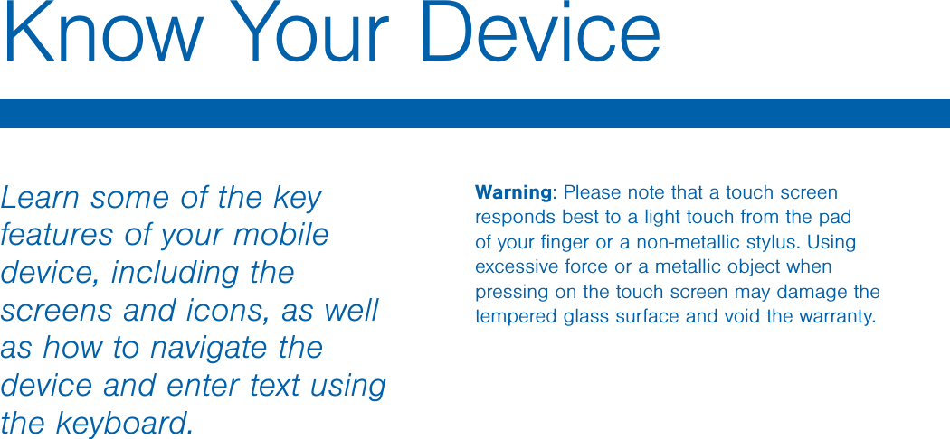 Know Your Device Warning: Please note that a touch screen responds best to a light touch from the pad of your ﬁnger or a non-metallic stylus. Using excessive force or a metallic object when pressing on the touch screen may damage the tempered glass surface and void the warranty. Learn some of the key features of your mobile device, including the screens and icons, as well as how to navigate the device and enter text using the keyboard. 