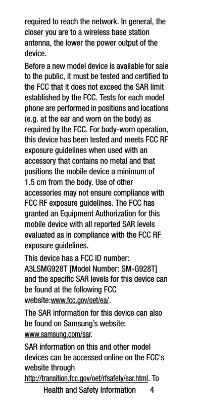 Health and Safety Information       4required to reach the network. In general, the closer you are to a wireless base station antenna, the lower the power output of the device.Before a new model device is available for sale to the public, it must be tested and certified to the FCC that it does not exceed the SAR limit established by the FCC. Tests for each model phone are performed in positions and locations (e.g. at the ear and worn on the body) as required by the FCC. For body-worn operation, this device has been tested and meets FCC RF exposure guidelines when used with an accessory that contains no metal and that positions the mobile device a minimum of 1.5 cm from the body. Use of other accessories may not ensure compliance with FCC RF exposure guidelines. The FCC has granted an Equipment Authorization for this mobile device with all reported SAR levels evaluated as in compliance with the FCC RF exposure guidelines. This device has a FCC ID number: A3LSMG928T [Model Number: SM-G928T] and the specific SAR levels for this device can be found at the following FCC website:www.fcc.gov/oet/ea/.The SAR information for this device can also be found on Samsung’s website: www.samsung.com/sar. SAR information on this and other model devices can be accessed online on the FCC&apos;s website through http://transition.fcc.gov/oet/rfsafety/sar.html. To 
