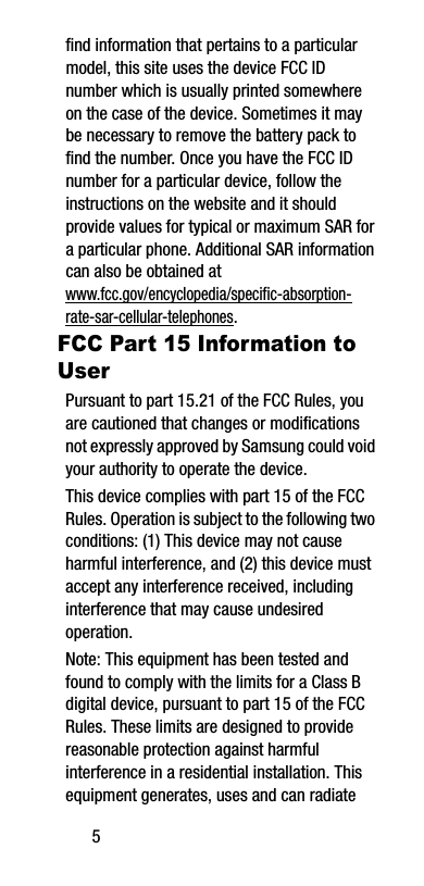 5find information that pertains to a particular model, this site uses the device FCC ID number which is usually printed somewhere on the case of the device. Sometimes it may be necessary to remove the battery pack to find the number. Once you have the FCC ID number for a particular device, follow the instructions on the website and it should provide values for typical or maximum SAR for a particular phone. Additional SAR information can also be obtained at www.fcc.gov/encyclopedia/specific-absorption-rate-sar-cellular-telephones.FCC Part 15 Information to UserPursuant to part 15.21 of the FCC Rules, you are cautioned that changes or modifications not expressly approved by Samsung could void your authority to operate the device.This device complies with part 15 of the FCC Rules. Operation is subject to the following two conditions: (1) This device may not cause harmful interference, and (2) this device must accept any interference received, including interference that may cause undesired operation.Note: This equipment has been tested and found to comply with the limits for a Class B digital device, pursuant to part 15 of the FCC Rules. These limits are designed to provide reasonable protection against harmful interference in a residential installation. This equipment generates, uses and can radiate 